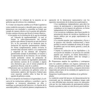 permitan traducir la voluntad de la mayoría en un             operación de la democracia representativa con los
gobierno que dé certeza a los ciudadanos:                     siguientes mecanismos de la democracia participativa:
1.- Contar con mayorías estables en el Poder Legislativo             • Las candidaturas independientes, para abrir los
                                                                     cauces de participación y representación de los
como condición necesaria y deseable para acceder a una
                                                                     ciudadanos en los órganos de gobierno, en forma
democracia con resultados y consolidar un Estado que
                                                                     independiente de los partidos políticos.
cumpla de manera efectiva con la gestión del gobierno.
                                                                     • Las iniciativas ciudadanas, para hacer posible la
Existen caminos diversos que llevan al mismo objetivo.
                                                                     presentación directa de iniciativas legislativas de
   • Uno podría ser la eliminación de la que ha resultado
                                                                     interés público por un grupo representativo de
       ser “cláusula de ingobernabilidad”, la cual, al
                                                                     ciudadanos.
       limitar la sobre-representación del partido
                                                                     • La consulta popular, para reglamentar y llevar a
       político que obtiene la mayoría en una elección al
                                                                     la práctica este derecho constitucional y hacer
       8%, se ha convertido en un obstáculo para la
                                                                     posible la sanción ciudadana de temas de la agen-
       formación de mayorías parlamentarias estables.
                                                                     da pública que son de interés general y causa de
       En forma complementaria, podría revisarse la
                                                                     controversia.
       normatividad electoral relativa a la composición
                                                                     • Sujetar la reelección de los legisladores y la
       y magnitud de las cámaras del Congreso,
                                                                     revocación de mandato a un proceso de consulta
       garantizando siempre la pluralidad y el respeto a
                                                                     popular que resuelva, en forma democrática y
       la representación de las minorías. En ese sentido,
                                                                     abierta, el debate público sobre las ventajas y
       resulta pertinente valorar las propuestas de
                                                                     desventajas de esta propuesta.
       reducción del número de legisladores planteadas
       por distintos sectores de la sociedad; o alguna        3.- Proponemos ampliar los equilibrios y contrapesos
       otra alternativa que, con el mismo propósito de        entre los poderes públicos con órganos autónomos de
       garantizar eficacia, surja de su análisis.             Estado que permitan adoptar políticas públicas de largo
   • Planteamos que sea materia de discusión pública la       plazo, y no del gobierno en turno, y aseguren decisiones
       formación de coaliciones de gobierno como un           imparciales por parte de las entidades de regulación eco-
       instrumento optativo del Ejecutivo Federal para        nómica, entre otras.
       crear mayorías estables sobre la base de una           Integremos la participación ciudadana en un gobierno
       agenda de gobierno común.                              abierto
2.- Con el propósito de fortalecer la legitimidad y la efi-   La condición actual del proceso de democratización ha
                                                              ocasionado que las demandas ciudadanas tengan cada
cacia de las instituciones públicas y contribuir a que la
                                                              vez más dificultad para encontrar causes de representa-
ciudadanía se reconozca plenamente en ellas y
                                                              ción por las vías tradicionales de participación política.
modifique su percepción del ejercicio y la función de la
                                                              Nuestra sociedad es cada vez más diversa, pero también
autoridad pública, la Coalición plantea complementar la
 