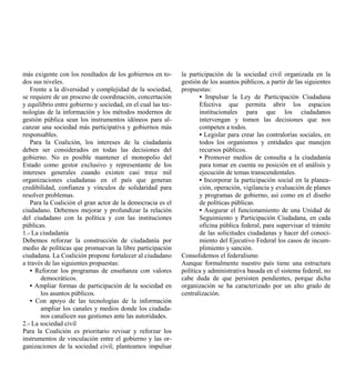 más exigente con los resultados de los gobiernos en to-       la participación de la sociedad civil organizada en la
dos sus niveles.                                              gestión de los asuntos públicos, a partir de las siguientes
   Frente a la diversidad y complejidad de la sociedad,       propuestas:
se requiere de un proceso de coordinación, concertación              • Impulsar la Ley de Participación Ciudadana
y equilibrio entre gobierno y sociedad, en el cual las tec-          Efectiva que permita abrir los espacios
nologías de la información y los métodos modernos de                 institucionales para que los ciudadanos
gestión pública sean los instrumentos idóneos para al-               intervengan y tomen las decisiones que nos
canzar una sociedad más participativa y gobiernos más                competen a todos.
responsables.                                                        • Legislar para crear las contralorías sociales, en
   Para la Coalición, los intereses de la ciudadanía                 todos los organismos y entidades que manejen
deben ser considerados en todas las decisiones del                   recursos públicos.
gobierno. No es posible mantener el monopolio del                    • Promover medios de consulta a la ciudadanía
Estado como gestor exclusivo y representante de los                  para tomar en cuenta su posición en el análisis y
intereses generales cuando existen casi trece mil                    ejecución de temas transcendentales.
organizaciones ciudadanas en el país que generan                     • Incorporar la participación social en la planea-
credibilidad, confianza y vínculos de solidaridad para               ción, operación, vigilancia y evaluación de planes
resolver problemas.                                                  y programas de gobierno, así como en el diseño
   Para la Coalición el gran actor de la democracia es el            de políticas públicas.
ciudadano. Debemos mejorar y profundizar la relación                 • Asegurar el funcionamiento de una Unidad de
del ciudadano con la política y con las instituciones                Seguimiento y Participación Ciudadana, en cada
públicas.                                                            oficina pública federal, para supervisar el trámite
1.- La ciudadanía                                                    de las solicitudes ciudadanas y hacer del conoci-
Debemos reforzar la construcción de ciudadanía por                   miento del Ejecutivo Federal los casos de incum-
medio de políticas que promuevan la libre participación              plimiento y sanción.
ciudadana. La Coalición propone fortalecer al ciudadano       Consolidemos el federalismo
a través de las siguientes propuestas:                        Aunque formalmente nuestro país tiene una estructura
   • Reforzar los programas de enseñanza con valores          política y administrativa basada en el sistema federal, no
       democráticos.                                          cabe duda de que persisten pendientes, porque dicha
   • Ampliar formas de participación de la sociedad en        organización se ha caracterizado por un alto grado de
       los asuntos públicos.                                  centralización.
   • Con apoyo de las tecnologías de la información
       ampliar los canales y medios donde los ciudada-
       nos canalicen sus gestiones ante las autoridades.
2.- La sociedad civil
Para la Coalición es prioritario revisar y reforzar los
instrumentos de vinculación entre el gobierno y las or-
ganizaciones de la sociedad civil; planteamos impulsar
 