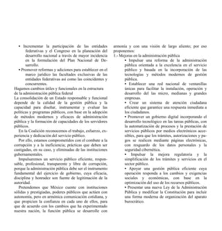 • Incrementar la participación de las entidades          armonía y con una visión de largo aliento; por eso
       federativas y el Congreso en la planeación del       proponemos:
       desarrollo nacional a través de mayor incidencia     1.- Mejoras en la administración pública
       en la formulación del Plan Nacional de De-                 • Impulsar una reforma de la administración
       sarrollo.                                                  pública orientada a la excelencia en el servicio
   • Promover reformas y adiciones para establecer en el          público y basada en la incorporación de las
       marco jurídico las facultades exclusivas de las            tecnologías y métodos modernos de gestión
       entidades federativas así como las coincidentes y          pública.
       concurrentes.                                              • Establecer una red nacional de ventanillas
Hagamos cambios útiles y funcionales en la estructura             únicas para facilitar la instalación, operación y
de la administración pública federal                              desarrollo del las micro, medianas y grandes
La consolidación de un Estado responsable y funcional             empresas.
depende de la calidad de la gestión pública y la                  • Crear un sistema de atención ciudadana
capacidad para diseñar, instrumentar y evaluar las                eficiente que garantice una respuesta inmediata a
políticas y programas públicos, con base en la adopción           los ciudadanos.
de métodos modernos y eficaces de administración                  • Promover un gobierno digital incorporando el
pública y la formación de capacidades de los servidores           desarrollo tecnológico en las tareas públicas, con
públicos.                                                         la automatización de procesos y la prestación de
   En la Coalición reconocemos el trabajo, esfuerzo, ex-          servicios públicos por medios electrónicos acce-
periencia y dedicación del servicio público.                      sibles, para que los trámites, autorizaciones y pa-
   Por ello, estamos comprometidos con el combate a la            gos se realicen mediante páginas electrónicas,
corrupción y a la ineficiencia; prácticas que deben ser           con resguardo de los datos personales y la
castigadas, en su caso, y eliminadas de las instituciones         seguridad cibernética.
gubernamentales.                                                  • Impulsar la mejora regulatoria y la
   Impulsaremos un servicio público eficiente, respon-            simplificación de los trámites y servicios en el
sable, profesional, transparente y libre de corrupción,           sector público.
porque la administración pública debe ser el instrumento          • Apoyar una gestión pública eficiente cuya
fundamental del ejercicio de gobierno, cuya eficacia,             operación responda a los cambios y exigencias
disciplina y honradez son fuente de legitimación de la            sociales y económicas, con base en la
autoridad.                                                        optimización del uso de los recursos públicos.
   Pretendemos que México cuente con instituciones                • Presentar una nueva Ley de la Administración
sólidas y prestigiadas, poderes públicos que actúen con           Pública y modificar la Constitución para incluir
autonomía, pero en armónica comunicación cotidiana, y             una forma moderna de organización del aparato
que propicien la confianza en cada uno de ellos, para             burocrático.
que de acuerdo con los cambios que ha experimentado
nuestra nación, la función pública se desarrolle con
 
