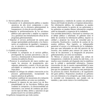 2.- Servicio público de carrera                              La transparencia y rendición de cuentas son principios
   • Incorporar en la administración pública a mandos        básicos del Estado de derecho y el régimen democrático.
       ejecutivos de alto nivel, competentes y com-          Sin información pública, los ciudadanos no pueden
       prometidos con la eficiencia gubernamental, la        valorar objetivamente la gestión de sus gobernantes y
       transparencia y la ética de servicio público.         los gobiernos no pueden obtener información completa
   • Impulsar la profesionalización de los servidores        sobre las demandas y exigencias de la ciudadanía.
       públicos para aprovechar y ampliar su experien-       Una sociedad democrática y funcional se construye con
       cia y garantizar una instrumentación eficaz de los    el debate público e informado. El gobierno tiene el
       programas gubernamentales.                            deber de socializar la información pública, mejorar su
   • Impulsar el servicio profesional de carrera para        calidad y propiciar las bases de veracidad para la
       otorgar oportunidades profesionales a los funcio-     evaluación, fiscalización y rendición de cuentas de los
       narios en condiciones de igualdad y transparen-       asuntos públicos. Para lograrlo, es indispensable
       cia, en atención a sus méritos académicos y de        garantizar el acceso a la información de la ciudadanía,
       preparación técnica.                                  para que sean informados no sólo del ejercicio de los
3.- Combate a la corrupción                                  recursos, sino también para conocer las causas de la
   • Combatir la corrupción en el servicio público,          toma de las decisiones y la integración de proyectos
       privilegiando las acciones preventivas a las co-      gubernamentales, así como sus resultados.
       rrectivas y disminuyendo la discrecionalidad con      En México el proceso para adoptar una cultura de
       sistemas de auditoría eficaces.                       transparencia y rendición de cuentas ha sido lento, y en
   • Promover la actualización del marco jurídico que        muchos casos simulado, privilegiando más la estadística
       regula los procesos de programación, pre-             que la calidad y oportunidad informativa. Estamos
       supuesto, planeación y control, a fin de que estas    convencidos de que es nuestra responsabilidad la tarea
       actividades se construyan con un horizonte de         permanente de construir mecanismos más eficientes
       largo plazo.                                          para que los ciudadanos sean cada vez más partícipes de
   • Adoptar un enfoque de calidad e innovación en los       los procesos de control, fiscalización y de seguimiento
       procesos gubernamentales, incorporando las            del gasto público. Proponemos encabezar un gobierno
       mejores prácticas de gobierno.                        con cero tolerancia a la corrupción, que rinda cuentas a
   • Actualizar y publicar los mecanismos de evaluación      la sociedad con transparencia, que cumpla con su
       de la gestión pública, así como sus resultados.       mandato, y que cueste menos a los contribuyentes.
   • Proponer la vigencia de una nueva Ley de Res-
       ponsabilidades de los Servidores Públicos para
       combatir la corrupción y la discrecionalidad ad-
       ministrativa, con normas de conducta que preci-
       sen los tipos de faltas, delitos y sanciones en que
       pueden incurrir los servidores públicos.
Un gobierno transparente que rinda cuentas
 