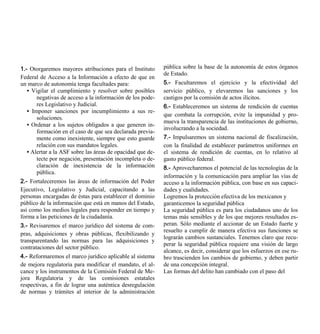 1.- Otorgaremos mayores atribuciones para el Instituto      pública sobre la base de la autonomía de estos órganos
                                                            de Estado.
Federal de Acceso a la Información a efecto de que en
un marco de autonomía tenga facultades para:                5.- Facultaremos el ejercicio y la efectividad del
   • Vigilar el cumplimiento y resolver sobre posibles      servicio público, y elevaremos las sanciones y los
       negativas de acceso a la información de los pode-    castigos por la comisión de actos ilícitos.
       res Legislativo y Judicial.                          6.- Estableceremos un sistema de rendición de cuentas
   • Imponer sanciones por incumplimiento a sus re-
                                                            que combata la corrupción, evite la impunidad y pro-
       soluciones.
                                                            mueva la transparencia de las instituciones de gobierno,
   • Ordenar a los sujetos obligados a que generen in-
                                                            involucrando a la sociedad.
       formación en el caso de que sea declarada previa-
       mente como inexistente, siempre que esto guarde      7.- Impulsaremos un sistema nacional de fiscalización,
       relación con sus mandatos legales.                   con la finalidad de establecer parámetros uniformes en
   • Alertar a la ASF sobre las áreas de opacidad que de-   el sistema de rendición de cuentas, en lo relativo al
       tecte por negación, presentación incompleta o de-    gasto público federal.
       claración de inexistencia de la información          8.- Aprovecharemos el potencial de las tecnologías de la
       pública.
                                                            información y la comunicación para ampliar las vías de
2.- Fortaleceremos las áreas de información del Poder       acceso a la información pública, con base en sus capaci-
Ejecutivo, Legislativo y Judicial, capacitando a las        dades y cualidades.
personas encargadas de éstas para establecer el dominio     Logremos la protección efectiva de los mexicanos y
público de la información que está en manos del Estado,     garanticemos la seguridad pública
así como los medios legales para responder en tiempo y      La seguridad pública es para los ciudadanos uno de los
forma a las peticiones de la ciudadanía.                    temas más sensibles y de los que mejores resultados es-
3.- Revisaremos el marco jurídico del sistema de com-       peran. Sólo mediante el accionar de un Estado fuerte y
                                                            resuelto a cumplir de manera efectiva sus funciones se
pras, adquisiciones y obras públicas, flexibilizando y
                                                            lograrán cambios sustanciales. Tenemos claro que recu-
transparentando las normas para las adquisiciones y
                                                            perar la seguridad pública requiere una visión de largo
contrataciones del sector público.
                                                            alcance, es decir, considerar que los esfuerzos en ese ru-
4.- Reformaremos el marco jurídico aplicable al sistema     bro trascienden los cambios de gobierno, y deben partir
de mejora regulatoria para modificar el mandato, el al-     de una concepción integral.
cance y los instrumentos de la Comisión Federal de Me-      Las formas del delito han cambiado con el paso del
jora Regulatoria y de las comisiones estatales
respectivas, a fin de lograr una auténtica desregulación
de normas y trámites al interior de la administración
 