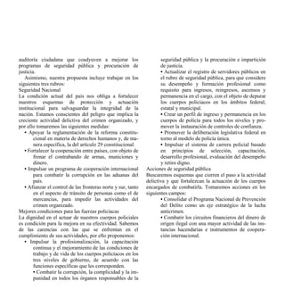 auditoría ciudadana que coadyuven a mejorar los                       seguridad pública y la procuración e impartición
programas de seguridad pública y procuración de                       de justicia.
justicia.                                                             • Actualizar el registro de servidores públicos en
   Asimismo, nuestra propuesta incluye trabajar en los                el rubro de seguridad pública, para que considere
siguientes tres rubros:                                               su desempeño y formación profesional como
Seguridad Nacional                                                    requisito para ingresos, reingresos, ascensos y
La condición actual del país nos obliga a fortalecer                  permanencia en el cargo, con el objeto de depurar
nuestros esquemas de protección y actuación                           los cuerpos policiacos en los ámbitos federal,
institucional para salvaguardar la integridad de la                   estatal y municipal.
nación. Estamos conscientes del peligro que implica la                • Crear un perfil de ingreso y permanencia en los
creciente actividad delictiva del crimen organizado, y                cuerpos de policía para todos los niveles y pro-
por ello tomaremos las siguientes medidas:                            mover la instauración de controles de confianza.
   • Apoyar la reglamentación de la reforma constitu-                 • Promover la deliberación legislativa federal en
        cional en materia de derechos humanos y, de ma-               torno al modelo de policía única.
        nera específica, la del artículo 29 constitucional.           • Impulsar el sistema de carrera policial basado
   • Fortalecer la cooperación entre países, con objeto de            en principios de selección, capacitación,
        frenar el contrabando de armas, municiones y                  desarrollo profesional, evaluación del desempeño
        dinero.                                                       y retiro digno.
   • Impulsar un programa de cooperación internacional         Acciones de seguridad pública
        para combatir la corrupción en las aduanas del         Buscaremos esquemas que cierren el paso a la actividad
        país.                                                  delictiva y que fortalezcan la actuación de los cuerpos
   • Afianzar el control de las fronteras norte y sur, tanto   encargados de combatirla. Tomaremos acciones en los
        en el aspecto de tránsito de personas como el de       siguientes campos:
        mercancías, para impedir las actividades del                  • Consolidar el Programa Nacional de Prevención
        crimen organizado.                                            del Delito como un eje estratégico de la lucha
Mejores condiciones para las fuerzas policíacas                       anticrimen.
La dignidad en el actuar de nuestros cuerpos policiales               • Combatir los circuitos financieros del dinero de
es condición para la mejora en su efectividad. Sabemos                origen ilegal con una mayor actividad de las ins-
de las carencias con las que se enfrentan en el                       tancias hacendarias e instrumentos de coopera-
cumplimiento de sus actividades, por ello proponemos:                 ción internacional.
   • Impulsar la profesionalización, la capacitación
        continua y el mejoramiento de las condiciones de
        trabajo y de vida de los cuerpos policíacos en los
        tres niveles de gobierno, de acuerdo con las
        funciones específicas que les corresponden.
        • Combatir la corrupción, la complicidad y la im-
        punidad en todos los órganos responsables de la
 