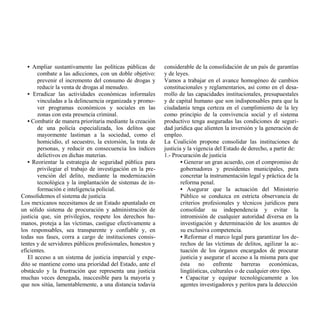 • Ampliar sustantivamente las políticas públicas de       considerable de la consolidación de un país de garantías
        combate a las adicciones, con un doble objetivo:     y de leyes.
        prevenir el incremento del consumo de drogas y       Vamos a trabajar en el avance homogéneo de cambios
        reducir la venta de drogas al menudeo.               constitucionales y reglamentarios, así como en el desa-
   • Erradicar las actividades económicas informales         rrollo de las capacidades institucionales, presupuestales
        vinculadas a la delincuencia organizada y promo-     y de capital humano que son indispensables para que la
        ver programas económicos y sociales en las           ciudadanía tenga certeza en el cumplimiento de la ley
        zonas con esta presencia criminal.                   como principio de la convivencia social y el sistema
   • Combatir de manera prioritaria mediante la creación     productivo tenga aseguradas las condiciones de seguri-
        de una policía especializada, los delitos que        dad jurídica que alienten la inversión y la generación de
        mayormente lastiman a la sociedad, como el           empleo.
        homicidio, el secuestro, la extorsión, la trata de   La Coalición propone consolidar las instituciones de
        personas, y reducir en consecuencia los índices      justicia y la vigencia del Estado de derecho, a partir de:
        delictivos en dichas materias.                       1.- Procuración de justicia
   • Reorientar la estrategia de seguridad pública para              • Generar un gran acuerdo, con el compromiso de
        privilegiar el trabajo de investigación en la pre-           gobernadores y presidentes municipales, para
        vención del delito, mediante la modernización                concretar la instrumentación legal y práctica de la
        tecnológica y la implantación de sistemas de in-             reforma penal.
        formación e inteligencia policial.                           • Asegurar que la actuación del Ministerio
Consolidemos el sistema de justicia                                  Público se conduzca en estricta observancia de
Los mexicanos necesitamos de un Estado apuntalado en                 criterios profesionales y técnicos jurídicos para
un sólido sistema de procuración y administración de                 consolidar su independencia y evitar la
justicia que, sin privilegios, respete los derechos hu-              intromisión de cualquier autoridad diversa en la
manos, proteja a las víctimas, castigue efectivamente a              investigación y determinación de los asuntos de
los responsables, sea transparente y confiable y, en                 su exclusiva competencia.
todas sus fases, corra a cargo de instituciones consis-              • Reformar el marco legal para garantizar los de-
tentes y de servidores públicos profesionales, honestos y            rechos de las víctimas de delitos, agilizar la ac-
eficientes.                                                          tuación de los órganos encargados de procurar
   El acceso a un sistema de justicia imparcial y expe-              justicia y asegurar el acceso a la misma para que
dito se mantiene como una prioridad del Estado, ante el              ésta no enfrente barreras económicas,
obstáculo y la frustración que representa una justicia               lingüísticas, culturales o de cualquier otro tipo.
muchas veces denegada, inaccesible para la mayoría y                 • Capacitar y equipar tecnológicamente a los
que nos sitúa, lamentablemente, a una distancia todavía              agentes investigadores y peritos para la detección
 