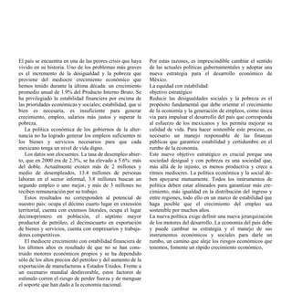 El país se encuentra en una de las peores crisis que haya    Por estas razones, es imprescindible cambiar el sentido
vivido en su historia. Uno de los problemas más graves       de las actuales políticas gubernamentales y adoptar una
es el incremento de la desigualdad y la pobreza que          nueva estrategia para el desarrollo económico de
proviene del mediocre crecimiento económico que              México.
hemos tenido durante la última década: un crecimiento        La equidad con estabilidad:
promedio anual de 1.9% del Producto Interno Bruto. Se        objetivo estratégico
ha privilegiado la estabilidad financiera por encima de      Reducir las desigualdades sociales y la pobreza es el
las prioridades económicas y sociales; estabilidad, que si   propósito fundamental que debe orientar el crecimiento
bien es necesaria, es insuficiente para generar              de la economía y la generación de empleos, como única
crecimiento, empleo, salarios más justos y superar la        vía para impulsar el desarrollo del país que corresponda
pobreza.                                                     al esfuerzo de los mexicanos y les permita mejorar su
   La política económica de los gobiernos de la alter-       calidad de vida. Para hacer sostenible este proceso, es
nancia no ha logrado generar los empleos suficientes ni      necesario un manejo responsable de las finanzas
los bienes y servicios necesarios para que cada              públicas que garantice estabilidad y certidumbre en el
mexicano tenga un nivel de vida digno.                       rumbo de la economía.
   Los datos son elocuentes. La tasa de desempleo abier-     Este nuevo objetivo estratégico es crucial porque una
to, que en 2000 era de 2.3%, se ha elevado a 5.6%: más       sociedad desigual y con pobreza es una sociedad que,
del doble. Actualmente existen más de 2 millones y           más allá de lo injusto, es menos productiva y crece a
medio de desempleados, 13.4 millones de personas             ritmos mediocres. La política económica y la social de-
laboran en el sector informal, 3.8 millones buscan un        ben apoyarse mutuamente. Todos los instrumentos de
segundo empleo o uno mejor, y más de 3 millones no           política deben estar alineados para garantizar más cre-
reciben remuneración por su trabajo.                         cimiento, más igualdad en la distribución del ingreso y
   Estos resultados no corresponden al potencial de          entre regiones, todo ello en un marco de estabilidad que
nuestro país: ocupa el décimo cuarto lugar en extensión      haga posible que el crecimiento del empleo sea
territorial, cuenta con extensos litorales, ocupa el lugar   sostenible por muchos años.
decimoprimero en población, el séptimo mayor                 La nueva política exige definir una nueva jerarquización
productor de petróleo, el decimocuarto en exportación        de los motores del desarrollo. La economía del país debe
de bienes y servicios, cuenta con empresarios y trabaja-     y puede cambiar su estrategia y el manejo de sus
dores competitivos.                                          instrumentos económicos y sociales para darle un
   El mediocre crecimiento con estabilidad financiera de     rumbo, un camino que aleje los riesgos económicos que
los últimos años es resultado de que no se han cons-         tenemos, fomente un rápido crecimiento económico,
truido motores económicos propios y se ha dependido
sólo de los altos precios del petróleo y del aumento de la
exportación de manufacturas a Estados Unidos. Frente a
un escenario mundial desfavorable, estos factores de
estímulo corren el riesgo de perder fuerza y de menguar
el soporte que han dado a la economía nacional.
 