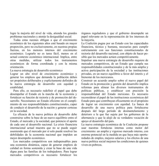 logre la mejoría del nivel de vida, atienda los grandes     órganos reguladores y que el gobierno desempeñe un
problemas nacionales y atenúe la desigualdad social.        papel relevante en la representación de los intereses de
   Todas estas razones obligan a que el crecimiento         la mayoría.
económico de los siguientes años esté basado en mayor       La Coalición pugna por un Estado con las capacidades
proporción, pero no exclusivamente, en nuestras propias     financiera, técnica y humana, necesarias para cumplir
fuerzas, en los motores internos del crecimiento            estrictamente con sus funciones constitucionales de
económico. Lograrlo no es tarea fácil, menos en el          rectoría del desarrollo nacional, con objeto de hacer po-
actual contexto económico internacional. Implica, entre     sible que los mercados actúen competitivamente.
otras medidas, utilizar todos los instrumentos              Impulsar una nueva estrategia de desarrollo requiere de
económicos de forma coordinada y con la misma               mercados competitivos, de un Estado que cumpla sus
orientación.                                                responsabilidades constitucionales y de la más amplia y
La nueva estrategia de desarrollo económico                 activa participación de la sociedad y las instituciones
Lograr un alto nivel de crecimiento económico y             privadas, en un nuevo equilibrio a favor del interés y el
generar los empleos que demanda la población deben          bienestar de los mexicanos.
ser propósitos deliberados y explícitamente definidos de    Construir un acuerdo amplio sobre el nuevo papel del
la nueva estrategia de desarrollo con equidad y             Estado en la promoción y gestión del desarrollo implica
estabilidad.                                                reformas para alinear los diversos instrumentos de
   Para ello, es necesario redefinir el papel que debe      políticas públicas, y establecer con precisión la
desempeñar el Estado en la marcha de la economía y          responsabilidad del Estado mexicano. Es necesario
fortalecer su función de rectoría y de promoción del de-    reconsiderar el papel de las instituciones económicas del
sarrollo. Necesitamos un Estado eficiente en el cumpli-     Estado para que contribuyan eficazmente en el propósito
miento de sus responsabilidades constitucionales, capaz     de lograr un crecimiento con equidad. La banca de
de conducir el desarrollo de la nación y generar certezas   desarrollo de una nueva política para fortalecerse
en la sociedad.                                             después del largo período de desmantelamiento y
   La eficacia de la nueva política de desarrollo debe      deterioro a la que fue sujeta por los gobiernos de la
construirse sobre la base de un nuevo equilibrio entre el   alternancia y que la alejó de su verdadera vocación de
Estado, el mercado y la sociedad, que potencie el aporte    apoyo al desarrollo del país.
de cada uno al desarrollo nacional. La crisis financiera    La nueva estrategia económica de la Coalición propone
internacional actual muestra que no se puede seguir         usar nuestras fortalezas internas como motor del
asumiendo que el mercado por sí solo puede resolver las     crecimiento: un amplio y vigoroso mercado interno, con
debilidades de la economía nacional que impiden un          enorme potencial en la medida en que haya más oportu-
mejor desempeño económico.                                  nidades de empleo, mejores salarios y los efectos de una
   Los mercados competitivos son indispensables para        nueva política social mejoren las condiciones de quienes
una economía dinámica, capaz de generar empleos de          viven en pobreza.
calidad en forma sostenida y crear la base de una vida
digna para las familias de los trabajadores. Para lograr
mercados competitivos es necesario fortalecer los
 