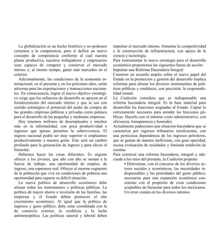 La globalización es un hecho histórico y no podemos      impulsar el mercado interno, fomentar la competitividad
cerrarnos a la competencia, pero sí definir un nuevo        y la construcción de infraestructura, con apoyo de la
concepto de competencia conforme al cual nuestra            ciencia y tecnología.
planta productiva, nuestros trabajadores y empresarios      Para instrumentar la nueva estrategia para el desarrollo
sean capaces de competir y conservar el mercado             económico proponemos las siguientes líneas de acción:
interno y, al mismo tiempo, ganar más mercados en el        Impulsar una Reforma Hacendaria Integral
exterior.                                                   Construir un acuerdo amplio sobre el nuevo papel del
   Adicionalmente, las condiciones de la economía in-       Estado en la promoción y gestión del desarrollo implica
ternacional, en el presente y en los próximos años, serán   reformas para alinear los diversos instrumentos de polí-
adversas para las exportaciones y transacciones naciona-    ticas públicas y establecer, con precisión, la responsabi-
les. En consecuencia, lograr el nuevo objetivo estratégi-   lidad estatal.
co exige que los esfuerzos de desarrollo se apoyen en el    La Coalición considera que es indispensable una
fortalecimiento del mercado interno y que se use con        reforma hacendaria integral. Es la base material para
sentido estratégico el potencial del poder de compra de     desarrollar las funciones asignadas al Estado. Captar lo
las grandes empresas públicas y privadas como palanca       estrictamente necesario para atender las funciones pú-
para el desarrollo de las pequeñas y medianas empresas.     blicas. Hacerlo con el mínimo costo administrativo, con
   Hoy tenemos millones de desempleados y muchos            eficiencia, transparencia y honradez.
más en la informalidad, con poca productividad e            Actualmente padecemos una situación hacendaria que se
ingresos que apenas permiten la sobrevivencia. El           caracteriza por ingresos tributarios insuficientes, con
ingreso nacional podrá ser muy superior si empleamos        una perniciosa dependencia de los ingresos petroleros,
productivamente a nuestra gente. Este será un cambio        que se gastan de manera ineficiente, con gran opacidad,
profundo para la generación de ingreso y para elevar el     escasa evaluación de resultados y limitada rendición de
bienestar.                                                  cuentas.
   Debemos hacer las cosas diferentes. Es urgente           Para construir una reforma hacendaria, integral y ade-
ofrecer a los jóvenes, que año con año se suman a la        cuada a los retos del presente, la Coalición propone:
fuerza de trabajo, una oportunidad de empleo, de                    • Determinar, con el concurso de los diversos ac-
ingreso, una esperanza real. Ofrecer al enorme segmento             tores sociales y económicos, las necesidades in-
de la población que vive en condiciones de pobreza una              dispensables y las prioridades del gasto público,
oportunidad para superar su difícil situación.                      necesarias para una expansión económica con-
   La nueva política de desarrollo económico debe                   sistente con el propósito de crear condiciones
alinear todos los instrumentos y políticas públicas. La             aceptables de bienestar para todos los mexicanos.
política de mayor ahorro e inversión de las familias, las           Un error común en los diversos intentos
empresas y el Estado deben promover el alto
crecimiento económico. Al igual que la política de
ingresos y gasto público, debe estar coordinada con la
de comercio exterior, la crediticia y la lucha
antimonopólica. Las políticas salarial y laboral deben
 