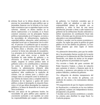 de reforma fiscal en la última década ha sido no         de gobierno. La Coalición considera que el
   precisar las necesidades de gasto público que se      objetivo debe ser adjudicar a cada uno la
   pretendían financiar con la reforma ni los resul-     responsabilidad idónea de acuerdo con su
   tados económicos que se esperaban lograr con las      naturaleza y, sobre la base de esta nueva
   reformas. Además, en dichos intentos no se            distribución, proceder a dotar a cada instancia de
   dieron explicaciones a la sociedad, ni se buscó       gobierno de las atribuciones fiscales suficientes y
   construir consensos con las principales fuerzas       definir mecanismos de coordinación fiscal más
   políticas representadas en el Congreso, en torno a    útiles y eficientes que les provean de los recursos
   las necesidades de infraestructura, regulación,       adecuados a sus responsabilidades.
   seguridad pública, educación, salud, pensiones y      • Definir y acordar, con los actores económicos y
   seguridad social que se financiarían con la refor-    sociales, las reglas que guíen la política de gasto
   ma. Al precisar a la población qué se necesita y      público en los tres ámbitos de gobierno. La Coa-
   asegurarle que con sus recursos ello se va a lograr   lición propone que estas reglas al menos
   de forma eficaz y eficiente, será más sencillo        incluyan:
   construir la forma más adecuada de recaudarlos.       >La planeación democrática, para que las entida-
   Los principios de la reforma hacendaria integral
                                                         des y las principales fuerzas sociales de la nación
   deben ser, entre otros: revisar a detalle las
                                                         participen en la elaboración del Plan Nacional de
   facultades de cada ámbito de gobierno y su
                                                         Desarrollo, con objeto de incluir en los progra-
   eficiencia; el sistema recaudatorio debe ser
                                                         mas de gobierno las prioridades de la gente.
   simple, asegurar la certeza jurídica tanto al
   gobierno como a los contribuyentes y minimizar        >La revisión a fondo del gasto corriente del
   los costos de atención de las obligaciones            Poder Ejecutivo Federal, a efecto de reducirlo
   fiscales; la administración tributaria debe           para aumentar el ahorro y financiar parte de la
   asegurar que todos contribuyan de forma justa y       inversión, y promover esta práctica en los otros
   equitativa; debe establecerse la rendición de         poderes federales y ámbitos de gobierno.
   cuentas, con un sistema justo y efectivo que          >La obligación de absoluta transparencia del
   castigue tanto la corrupción como la ineficacia y
                                                         gasto de los tres niveles de gobierno, con
   que informe de manera clara y completa todos los
                                                         rendición de cuentas y los instrumentos idóneos
   elementos de los ingresos y gastos del sector
                                                         para ello.
   público; evaluar el desempeño, la situación finan-
   ciera y el rol que deben desempeñar las empresas      >El aseguramiento de que los órganos autónomos
   públicas y la banca de desarrollo en la nueva po-     de fiscalización y evaluación en los tres ámbitos
   lítica económica.                                     de gobierno, cuenten con independencia técnica,
•Revisar, con apoyo de los gobiernos locales, las        presupuestal y de gestión.
   necesidades de gasto público para soportar un         • Acordar con los sectores económicos y sociales
   crecimiento acelerado y con equidad, así como         los criterios para distribuir la carga fiscal. La
   las responsabilidades por asignar a cada ámbito       Coalición propone:
 