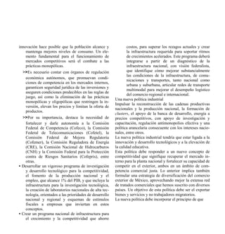 innovación hace posible que la población alcance y                costos, para superar los rezagos actuales y crear
    mantenga mejores niveles de consumo. Un ele-                  la infraestructura requerida para soportar ritmos
    mento fundamental para el funcionamiento de                   de crecimientos acelerados. Este programa deberá
    mercados competitivos será el combate a las                   integrarse a partir de un diagnóstico de la
    prácticas monopólicas.                                        infraestructura nacional, con visión federalista,
  >>Es necesario contar con órganos de regulación                 que identifique cómo mejorar substancialmente
                                                                  las condiciones de la infraestructura, de comu-
   económica autónomos, que promuevan condi-
                                                                  nicaciones y transportes, tanto nacional como
   ciones de competencia en los mercados internos,
                                                                  urbana y suburbana, articular redes de transporte
   garanticen seguridad jurídica de las inversiones y
                                                                  multimodal para mejorar el desempeño logístico
   aseguren condiciones predecibles en las reglas de
                                                                  del comercio regional e internacional.
   juego, así como la eliminación de las prácticas
                                                          Una nueva política industrial
   monopólicas y oligopólicas que restringen la in-
                                                          Impulsar la reconstrucción de las cadenas productivas
   versión, elevan los precios y limitan la oferta de
                                                          nacionales y la producción nacional, la formación de
   productos.
                                                          clusters, el apoyo de la banca de desarrollo, energía a
  >>Por su importancia, destaca la necesidad de           precios competitivos, con apoyo de investigación y
    fortalecer y darle autonomía a la Comisión            capacitación, regulación antimonopolios efectiva y una
    Federal de Competencia (Cofeco), la Comisión          política arancelaria consecuente con los intereses nacio-
    Federal de Telecomunicaciones (Cofetel), la           nales, entre otros.
    Comisión Federal de Mejora Regulatoria                La nueva política industrial tendría que estar ligada a la
    (Cofemer), la Comisión Reguladora de Energía          innovación y desarrollo tecnológicos y a la elevación de
    (CRE), la Comisión Nacional de Hidrocarburos          la calidad educativa.
    (CNH) y la Comisión Federal para la Protección        Esta política debe responder a un nuevo concepto de
    contra de Riesgos Sanitarios (Cofepris), entre        competitividad que signifique recuperar el mercado in-
    otras.                                                terno para la planta nacional y fortalecer su capacidad de
• Desarrollar un vigoroso programa de investigación       competir en el exterior, ambos en un ámbito de com-
    y desarrollo tecnológico para la competitividad,      petencia comercial justa. Lo anterior implica también
    el fomento de la producción nacional y el             formular una estrategia de diversificación del comercio
    empleo, que alcance 1% del PIB, y que incluya la      exterior de México, aprovechando mejor la extensa red
    infraestructura para la investigación tecnológica,    de tratados comerciales que hemos suscrito con diversos
    la creación de laboratorios nacionales de alta tec-   países. Un objetivo de esta política debe ser el exportar
    nología, orientados a las prioridades de desarrollo   bienes y servicios y no trabajadores migratorios.
    nacional y regional y esquemas de estímulos           La nueva política debe incorporar el principio de que
    fiscales a empresas que inviertan en estos
    conceptos.
• Crear un programa nacional de infraestructura para
    el crecimiento y la competitividad que ahorre
 