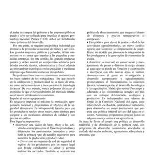 el poder de compra del gobierno y las empresas públicas              política de almacenamiento, que asegure el abasto
puede y debe ser utilizado para impulsar el aparato pro-             de alimentos y precios remunerativos al
ductivo nacional: Pemex y CFE deben ser fortalecidas                 campesino.
como palancas del desarrollo.                                        • Una política para elevar la productividad de las
   Por otra parte, se requiere una política industrial que           actividades agroalimentarias; un marco jurídico
promueva la proveeduría nacional de bienes y servicios.              agrario que favorezca la compactación de super-
Las grandes empresas, públicas y privadas, deben con-                ficies; un modelo que promueva la integración de
vertirse en el motor que impulse a las pequeñas y me-                los productores y la generación de economías de
dianas empresas. En este sentido, las grandes empresas               escala.
pueden y deben asumir un compromiso solidario para                   • Aumentar la inversión en conservación y man-
brindar asesoría técnica, administrativa y fiscal, además            tenimiento de presas y distritos de riego; ahorrar
de intercambiar tecnología con las pequeñas y medianas               el agua que se pierde en filtración y evaporación
empresas que funcionen como sus proveedores.                         e incorporar con ello nuevas áreas al cultivo.
   No podemos basar nuestro crecimiento económico en                 Aumentaremos el gasto en investigación y
los bajos salarios de los trabajadores. Hay que basarlo              desarrollo agropecuario y agroalimentario;
en la calificación y productividad de la mano de obra,               promoveremos el financiamiento, la asistencia
así como en la innovación e incorporación de tecnología              técnica, la investigación, el desarrollo tecnológico
de punta. De otra manera, nunca podremos alcanzar el                 y la capacitación. Habrá que revisar Procampo y
propósito de que el fortalecimiento del mercado interno              adecuarlo a las circunstancias actuales del país
sea el sostén del desarrollo económico.                              con un enfoque diferenciado, ecológico y
Impulso al sector agropecuario                                       productivo. Es indispensable una reforma de
Es necesario impulsar al máximo la producción agro-                  fondo de la Comisión Nacional del Agua, cuya
pecuaria nacional y proponernos el objetivo de la se-                intervención es obsoleta, centralista e ineficiente,
guridad alimentaria. Es indispensable hacerlo para que               para desarrollar un marco institucional que per-
los productores rurales vivan mejor, pero también para               mita una política integral del uso del agua en el
asegurar a los mexicanos alimentos de calidad y con                  sector. Asimismo, proponemos precios justos en
precios accesibles.                                                  adquisiciones y ventas a los agricultores.
Para lograrlo proponemos:                                    Se trata de llevar al campo una política de desarrollo
   • Incorporar una visión de largo plazo a las acti-        territorial y de eliminación de la pobreza rural, con
        vidades estratégicas para el fomento productivo y    programas de desarrollo comunitario vinculados al
        diferenciar los instrumentos orientados a com-       cuidado del medio ambiente, agroturismo, silvicultura y
        batir la pobreza rural de aquellos necesarios para   artesanía, que
        aumentar la producción y productividad.
        • Contar con un esquema de red de seguridad al
        ingreso de los productores con un marco legal
        que brinde certidumbre al sector y permita
        ordenar los mercados. También se necesita una
 