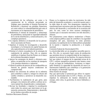 mantenimiento de las refinerías, así como a la             Pemex es la empresa de todos los mexicanos, ha sido
       construcción de la refinería proyectada en            pilar del desarrollo económico y social de nuestro país y
       Hidalgo, para consolidar el Sistema Nacional de       no debe dejar de serlo. Nos proponemos impulsar las
       Refinación y disminuir sus pérdidas financieras       transformaciones necesarias para que Pemex sea palanca
       así como reducir la vulnerabilidad del país ante el   efectiva del desarrollo y crecimiento de la economía del
       incremento en la importación de petrolíferos.         país. En este, como en otros sectores estratégicos,
  • Modernizar el sistema de transporte y almacenaje         creemos que es necesario movernos con más decisión y
       de petrolíferos, incluyendo la seguridad industrial   eficacia.
       de la red de distribución y comercialización y los    Nos proponernos como objetivo modernizar a Pemex
       complejos petroleros.                                 como empresa pública capaz de contribuir a la seguridad
  • Un impulso definitivo al desarrollo de los provee-       energética del país, maximizar la renta petrolera
       dores nacionales de Pemex.                            asociada a la explotación de los hidrocarburos propiedad
  • Impulsar el sistema de investigación y desarrollo        de la nación e impulsar la producción y el empleo
       tecnológico y la formación de capital humano de       nacional.
       alta especialización en la industria petrolera.       Comisión Federal de Electricidad (CFE)
  • Eliminar el criterio recaudatorio de la estrategia de    La electricidad debe ser un energético accesible para to-
       explotación de petróleo. Para ello se requiere        dos. Por ello, es necesario bajar costos de producción
       modificar el régimen fiscal de Pemex en el marco      que permitan elevar la competitividad de las empresas y
       de la reforma hacendaria integral.                    mejorar la economía de las familias. En materia eléctrica
  • Apoyar las estrategias de ahorro y eficiencia ener-      hay que reducir el margen de la capacidad ociosa de la
       gética, en particular en los sistemas de transporte   CFE y utilizar energéticos primarios más baratos como
       y de consumo doméstico e industrial.                  el gas, en lugar de combustóleos. Asimismo, es impor-
  • Valorar la política de precios de los combustibles en    tante fortalecer la capacidad de desarrollo de nueva in-
       función de generar mejores condiciones de             fraestructura hidráulica que contribuya a la generación
       competitividad.                                       de energía y al desarrollo regional.
  • Reducir las emisiones de carbono de la industria         Otras fuentes de energía
       para contribuir a reducir y mitigar los efectos del   Hay que aprovechar el potencial que ofrece la cogene-
       cambio climático y promover un desarrollo sus-        ración de electricidad entre la CFE y Pemex, así como
       tentable.                                             impulsar la utilización de fuentes alternativas de
  • Facilitaremos la explotación de gas grisú, para          energía, entre otras, la geotermia, la micro hidráulica y
       proteger a los mineros del carbón y utilizar un re-   el biogás.
       curso natural hoy desperdiciado y contaminante.
  • Revisar las facultades e impulsar la coordinación
       entre todos los actores que intervienen en la ge-
       neración, promoción, financiamiento y desarrollo
       de las fuentes renovables de energía.
Petróleos Mexicanos (Pemex)
 