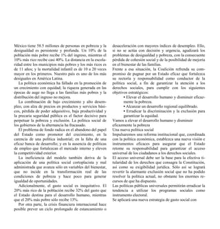 México tiene 58.5 millones de personas en pobreza y la       desaceleración con mayores índices de desempleo. Ello,
desigualdad es persistente y profunda. Un 10% de la          si no se actúa con decisión y urgencia, agudizará los
población más pobre recibe 1% del ingreso, mientras el       problemas de desigualdad y pobreza, con la consecuente
10% más rico recibe casi 40%. La distancia en la escola-     pérdida de cohesión social y de la posibilidad de mejoría
ridad entre los municipios más pobres y los más ricos es     en el bienestar de las familias.
de 11 años; y la mortalidad infantil es de 10 a 20 veces     Frente a esa situación, la Coalición refrenda su com-
mayor en los primeros. Nuestro país es uno de los más        promiso de pugnar por un Estado eficaz que fortalezca
desiguales en América Latina.                                su rectoría y responsabilidad como conductor de la
   La política económica ha fallado en la promoción de       política social, a fin de garantizar la atención a los
un crecimiento con equidad; la riqueza generada en las       derechos sociales, para cumplir con los siguientes
épocas de auge no llega a las familias más pobres y la       objetivos estratégicos:
distribución del ingreso no mejora.                                 • Elevar el desarrollo humano y disminuir eficaz-
   La combinación de bajo crecimiento y alto desem-                 mente la pobreza.
pleo, con alza de precios en productos y servicios bási-            • Alcanzar un desarrollo regional equilibrado.
cos, pérdida de poder adquisitivo, baja productividad y             • Erradicar la discriminación y la exclusión para
la precaria seguridad pública es el factor decisivo para            garantizar la equidad.
perpetuar la pobreza y exclusión. La política social de      Vamos a elevar el desarrollo humano y disminuir
los gobiernos de la alternancia ha fracasado.                eficazmente la pobreza
   El problema de fondo radica en el abandono del papel      Una nueva política social
del Estado como promotor del crecimiento, en la              Impulsaremos una reforma institucional que, coordinada
carencia de una política industrial; en la falta de una      con la política económica, establezca una nueva visión e
eficaz banca de desarrollo; y en la ausencia de políticas    instrumentos eficaces para asegurar que el Estado
de empleo que fortalezcan el mercado interno y eleven        retome su responsabilidad para garantizar el acceso
la competitividad exterior.                                  universal de los ciudadanos a los derechos sociales.
   La ineficiencia del modelo también deriva de la           El acceso universal debe ser la base para la efectiva ti-
aplicación de una política social cortoplacista y mal        tularidad de los derechos que consagra la Constitución,
administrada que avanza sólo en variables del bienestar,     así como su exigibilidad jurídica. Sólo así se logrará
que no incide en la transformación real de las               revertir la alarmante exclusión social que no ha podido
condiciones de pobreza y hace poco para generar              resolver la política actual, no obstante los enormes re-
igualdad de oportunidades.                                   cursos de que ha dispuesto.
   Adicionalmente, el gasto social es inequitativo. El       Las políticas públicas universales permitirán erradicar la
20% más rico de la población recibe 32% del gasto que        tendencia a utilizar los programas sociales como
el Estado destina para el desarrollo humano, mientras        instrumento electoral.
que el 20% más pobre sólo recibe 13%.                        Se aplicará una nueva estrategia de gasto social con
   Por otra parte, la crisis financiera internacional hace
posible prever un ciclo prolongado de estancamiento o
 