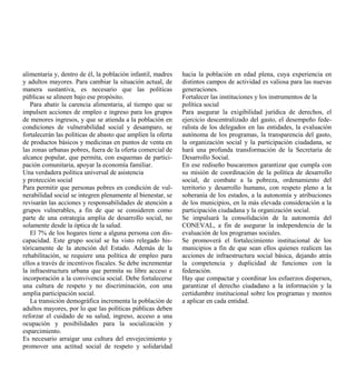 alimentaria y, dentro de él, la población infantil, madres   hacia la población en edad plena, cuya experiencia en
y adultos mayores. Para cambiar la situación actual, de      distintos campos de actividad es valiosa para las nuevas
manera sustantiva, es necesario que las políticas            generaciones.
públicas se alineen bajo ese propósito.                      Fortalecer las instituciones y los instrumentos de la
   Para abatir la carencia alimentaria, al tiempo que se     política social
impulsen acciones de empleo e ingreso para los grupos        Para asegurar la exigibilidad jurídica de derechos, el
de menores ingresos, y que se atienda a la población en      ejercicio descentralizado del gasto, el desempeño fede-
condiciones de vulnerabilidad social y desamparo, se         ralista de los delegados en las entidades, la evaluación
fortalecerán las políticas de abasto que amplíen la oferta   autónoma de los programas, la transparencia del gasto,
de productos básicos y medicinas en puntos de venta en       la organización social y la participación ciudadana, se
las zonas urbanas pobres, fuera de la oferta comercial de    hará una profunda transformación de la Secretaría de
alcance popular, que permita, con esquemas de partici-       Desarrollo Social.
pación comunitaria, apoyar la economía familiar.             En ese rediseño buscaremos garantizar que cumpla con
Una verdadera política universal de asistencia               su misión de coordinación de la política de desarrollo
y protección social                                          social, de combate a la pobreza, ordenamiento del
Para permitir que personas pobres en condición de vul-       territorio y desarrollo humano, con respeto pleno a la
nerabilidad social se integren plenamente al bienestar, se   soberanía de los estados, a la autonomía y atribuciones
revisarán las acciones y responsabilidades de atención a     de los municipios, en la más elevada consideración a la
grupos vulnerables, a fin de que se consideren como          participación ciudadana y la organización social.
parte de una estrategia amplia de desarrollo social, no      Se impulsará la consolidación de la autonomía del
solamente desde la óptica de la salud.                       CONEVAL, a fin de asegurar la independencia de la
   El 7% de los hogares tiene a alguna persona con dis-      evaluación de los programas sociales.
capacidad. Este grupo social se ha visto relegado his-       Se promoverá el fortalecimiento institucional de los
tóricamente de la atención del Estado. Además de la          municipios a fin de que sean ellos quienes realicen las
rehabilitación, se requiere una política de empleo para      acciones de infraestructura social básica, dejando atrás
ellos a través de incentivos fiscales. Se debe incrementar   la competencia y duplicidad de funciones con la
la infraestructura urbana que permita su libre acceso e      federación.
incorporación a la convivencia social. Debe fortalecerse     Hay que compactar y coordinar los esfuerzos dispersos,
una cultura de respeto y no discriminación, con una          garantizar el derecho ciudadano a la información y la
amplia participación social.                                 certidumbre institucional sobre los programas y montos
   La transición demográfica incrementa la población de      a aplicar en cada entidad.
adultos mayores, por lo que las políticas públicas deben
reforzar el cuidado de su salud, ingreso, acceso a una
ocupación y posibilidades para la socialización y
esparcimiento.
Es necesario arraigar una cultura del envejecimiento y
promover una actitud social de respeto y solidaridad
 