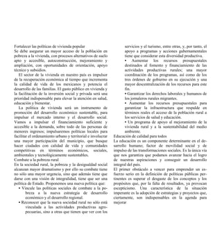 Fortalecer las políticas de vivienda popular                         servicios y el turismo, entre otras, y, por tanto, el
Se debe asegurar un mayor acceso de la población en                  apoyo a programas y acciones gubernamentales
pobreza a la vivienda, con procesos alternativos de suelo            tiene que considerar esta diversidad productiva.
apto y accesible, autoconstrucción, mejoramiento y                   • Aumentar los recursos presupuestales
ampliación, con oportunidades de orientación, apoyo                  destinados al fomento y financiamiento de las
técnico y subsidios.                                                 actividades productivas rurales; una mayor
   El sector de la vivienda en nuestro país es impulsor              coordinación de los programas, así como de los
de la recuperación económica al tiempo que incrementa                tres órdenes de gobierno en su ejecución y una
la calidad de vida de los mexicanos y potencia el                    mayor descentralización de los recursos para este
desarrollo de las familias. El gasto público en vivienda y           fin.
la facilitación de la inversión social y privada será una            • Garantizar los derechos laborales y humanos de
prioridad indispensable para elevar la atención en salud,            los jornaleros rurales migrantes.
educación y bienestar.                                               • Aumentar los recursos presupuestales para
   La política de vivienda será un instrumento de                    garantizar la infraestructura que respalde en
promoción del desarrollo económico sustentable, para                 términos reales el acceso de la población rural a
impulsar el mercado interno y el desarrollo social.                  los servicios de salud y educación.
Vamos a impulsar el financiamiento suficiente y                      • Un programa de apoyo al mejoramiento de la
accesible a la demanda, sobre todo de las personas de                vivienda rural y a la sustentabilidad del medio
menores ingresos; impulsaremos políticas locales para                ambiente.
facilitar el ordenamiento urbano y territorial e involucrar   Educación de calidad para todos
una mayor participación del municipio, que busque             La educación es un componente determinante en el de-
hacer ciudades con calidad de vida y comunidades              sarrollo humano; factor de movilidad social y de
competitivas en términos económicos, sociales,                impulso de las transformaciones sociales. Es la única vía
ambientales y tecnológicamente sustentables.                  que nos garantiza que podamos avanzar hacia el logro
Combate a la pobreza rural                                    de nuestras aspiraciones y conseguir un desarrollo
En la sociedad rural, la pobreza y la desigualdad social      integral del país.
alcanzan mayor dramatismo y por ello su combate tiene         El primer obstáculo a vencer para emprender un es-
no sólo una mayor urgencia, sino que además tiene que         fuerzo serio en la definición de políticas públicas per-
darse con una visión de integralidad, tiene que ser una       tinentes es superar el desgaste de los conceptos y los
política de Estado. Proponemos una nueva política que:        propósitos que, por la falta de resultados, ya provocan
   • Vincule las políticas sociales de combate a la po-       escepticismo. Una característica de la situación
        breza a la nueva estrategia de desarrollo             imperante es la adopción de estrategias y proyectos que,
        económico y el desarrollo regional.                   ciertamente, son indispensables en la agenda para
   • Reconocer que la nueva sociedad rural no sólo está       mejorar
        vinculada a las actividades productivas agro-
        pecuarias, sino a otras que tienen que ver con los
 