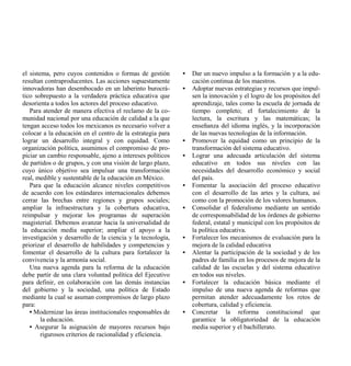 el sistema, pero cuyos contenidos o formas de gestión       •   Dar un nuevo impulso a la formación y a la edu-
resultan contraproducentes. Las acciones supuestamente          cación continua de los maestros.
innovadoras han desembocado en un laberinto burocrá-        •   Adoptar nuevas estrategias y recursos que impul-
tico sobrepuesto a la verdadera práctica educativa que          sen la innovación y el logro de los propósitos del
desorienta a todos los actores del proceso educativo.           aprendizaje, tales como la escuela de jornada de
   Para atender de manera efectiva el reclamo de la co-         tiempo completo; el fortalecimiento de la
munidad nacional por una educación de calidad a la que          lectura, la escritura y las matemáticas; la
tengan acceso todos los mexicanos es necesario volver a         enseñanza del idioma inglés, y la incorporación
colocar a la educación en el centro de la estrategia para       de las nuevas tecnologías de la información.
lograr un desarrollo integral y con equidad. Como           •   Promover la equidad como un principio de la
organización política, asumimos el compromiso de pro-           transformación del sistema educativo.
piciar un cambio responsable, ajeno a intereses políticos   •   Lograr una adecuada articulación del sistema
de partidos o de grupos, y con una visión de largo plazo,       educativo en todos sus niveles con las
cuyo único objetivo sea impulsar una transformación             necesidades del desarrollo económico y social
real, medible y sustentable de la educación en México.          del país.
   Para que la educación alcance niveles competitivos       •   Fomentar la asociación del proceso educativo
de acuerdo con los estándares internacionales debemos           con el desarrollo de las artes y la cultura, así
cerrar las brechas entre regiones y grupos sociales;            como con la promoción de los valores humanos.
ampliar la infraestructura y la cobertura educativa,        •   Consolidar el federalismo mediante un sentido
reimpulsar y mejorar los programas de superación                de corresponsabilidad de los órdenes de gobierno
magisterial. Debemos avanzar hacia la universalidad de          federal, estatal y municipal con los propósitos de
la educación media superior; ampliar el apoyo a la              la política educativa.
investigación y desarrollo de la ciencia y la tecnología,   •   Fortalecer los mecanismos de evaluación para la
priorizar el desarrollo de habilidades y competencias y         mejora de la calidad educativa
fomentar el desarrollo de la cultura para fortalecer la     •   Alentar la participación de la sociedad y de los
convivencia y la armonía social.                                padres de familia en los procesos de mejora de la
   Una nueva agenda para la reforma de la educación             calidad de las escuelas y del sistema educativo
debe partir de una clara voluntad política del Ejecutivo        en todos sus niveles.
para definir, en colaboración con las demás instancias      •   Fortalecer la educación básica mediante el
del gobierno y la sociedad, una política de Estado              impulso de una nueva agenda de reformas que
mediante la cual se asuman compromisos de largo plazo           permitan atender adecuadamente los retos de
para:                                                           cobertura, calidad y eficiencia.
   • Modernizar las áreas institucionales responsables de   •   Concretar la reforma constitucional que
        la educación.                                           garantice la obligatoriedad de la educación
   • Asegurar la asignación de mayores recursos bajo            media superior y el bachillerato.
        rigurosos criterios de racionalidad y eficiencia.
 