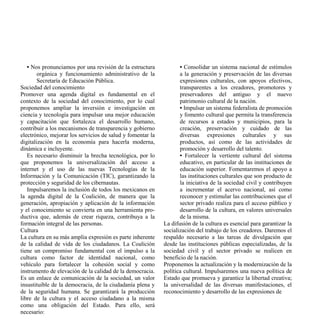 • Nos pronunciamos por una revisión de la estructura            • Consolidar un sistema nacional de estímulos
        orgánica y funcionamiento administrativo de la             a la generación y preservación de las diversas
        Secretaría de Educación Pública.                           expresiones culturales, con apoyos efectivos,
Sociedad del conocimiento                                          transparentes a los creadores, promotores y
Promover una agenda digital es fundamental en el                   preservadores del antiguo y el nuevo
contexto de la sociedad del conocimiento, por lo cual              patrimonio cultural de la nación.
proponemos ampliar la inversión e investigación en                 • Impulsar un sistema federalista de promoción
ciencia y tecnología para impulsar una mejor educación             y fomento cultural que permita la transferencia
y capacitación que fortalezca el desarrollo humano,                de recursos a estados y municipios, para la
contribuir a los mecanismos de transparencia y gobierno            creación, preservación y cuidado de las
electrónico, mejorar los servicios de salud y fomentar la          diversas expresiones culturales y sus
digitalización en la economía para hacerla moderna,                productos, así como de las actividades de
dinámica e incluyente.                                             promoción y desarrollo del talento.
   Es necesario disminuir la brecha tecnológica, por lo            • Fortalecer la vertiente cultural del sistema
que proponemos la universalización del acceso a                    educativo, en particular de las instituciones de
internet y el uso de las nuevas Tecnologías de la                  educación superior. Fomentaremos el apoyo a
Información y la Comunicación (TIC), garantizando la               las instituciones culturales que son producto de
protección y seguridad de los cibernautas.                         la iniciativa de la sociedad civil y contribuyen
   Impulsaremos la inclusión de todos los mexicanos en             a incrementar el acervo nacional, así como
la agenda digital de la Coalición, de manera que la                reconocer y estimular las contribuciones que el
generación, apropiación y aplicación de la información             sector privado realiza para el acceso público y
y el conocimiento se convierta en una herramienta pro-             desarrollo de la cultura, en valores universales
ductiva que, además de crear riqueza, contribuya a la              de la misma.
formación integral de las personas.                         La difusión de la cultura es esencial para garantizar la
Cultura                                                     socialización del trabajo de los creadores. Daremos el
La cultura en su más amplia expresión es parte inherente    respaldo necesario a las tareas de divulgación que
de la calidad de vida de los ciudadanos. La Coalición       desde las instituciones públicas especializadas, de la
tiene un compromiso fundamental con el impulso a la         sociedad civil y el sector privado se realicen en
cultura como factor de identidad nacional, como             beneficio de la nación.
vehículo para fortalecer la cohesión social y como          Proponemos la actualización y la modernización de la
instrumento de elevación de la calidad de la democracia.    política cultural. Impulsaremos una nueva política de
Es un enlace de comunicación de la sociedad, un valor       Estado que promueva y garantice la libertad creativa;
insustituible de la democracia, de la ciudadanía plena y    la universalidad de las diversas manifestaciones, el
de la seguridad humana. Se garantizará la producción        reconocimiento y desarrollo de las expresiones de
libre de la cultura y el acceso ciudadano a la misma
como una obligación del Estado. Para ello, será
necesario:
 