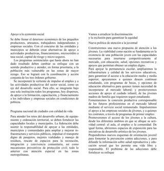 Apoyo a la economía social                                   Vamos a erradicar la discriminación
                                                             y la exclusión para garantizar la equidad
Se debe frenar el deterioro económico de los pequeños
productores, artesanos, trabajadores independientes y        Nueva política de atención a la juventud
empresas sociales. Con el concurso de las entidades y
                                                             Construiremos una nueva propuesta de atención a los
municipios se deberán crear alternativas de apoyo a
                                                             jóvenes. La viabilidad como nación se fundamenta en la
actividades productivas, financiamiento, microcrédito a
                                                             existencia de una población joven con las capacidades
tasa social, capital de riesgo y micro-seguros.
                                                             necesarias para insertarse competitivamente al
   Los programas asistenciales que hasta ahora no han
                                                             mercado, con educación, salud, opciones recreativas y
dado resultado deben cambiar su enfoque con un
                                                             apoyos que permitan obtener un empleo digno.
sentido productivo y atender, en forma prioritaria, a la
                                                             Para apoyar la permanencia escolar, ampliaremos la
población más vulnerable en las zonas de mayor
                                                             infraestructura y calidad de los servicios educativos,
rezago. Eso se logrará con la coordinación y acción
                                                             para garantizar el acceso a la educación media y media
conjunta de los tres órdenes gobierno.
                                                             superior; apoyaremos a quienes deseen continuar
   Se incorporará la vertiente de impulso al empleo y a
                                                             estudiando, con programas de becas, y opciones de
las actividades productivas del sector social, como un
                                                             educación alternativa para quienes tienen necesidad de
eje del desarrollo social. Para ello, se integrarán bajo
                                                             incorporarse al mercado laboral; y promoveremos
una sola institución todos los programas, hoy dispersos,
                                                             acciones de apoyo al cuidado infantil, de las jóvenes
de apoyo a la formación, capacitación, y financiamiento
                                                             madres de familia que requieren seguir estudiando.
a los individuos y empresas sociales en condiciones de
                                                             Fomentaremos la conexión productiva corresponsable
pobreza.
                                                             de los futuros profesionistas en el mercado laboral
                                                             mediante el servicio social remunerado. Impulsaremos
Programa nacional de ciudades con calidad de vida            el apoyo a las empresas sociales de jóvenes, y a quienes
                                                             les contraten, a través de programas de primer empleo.
Para atender los retos del desarrollo urbano, de equipa-     Promoveremos el acceso de los jóvenes a la cultura,
miento y ordenación territorial, se deben fortalecer las     desde los diferentes ámbitos en que se ubique su acti-
capacidades locales y municipales. La federación debe        vidad central: el aula, el empleo o la comunidad. De
asumir la responsabilidad de apoyar a las entidades,         igual forma, abriremos espacios de exposición para las
municipios y comunidades para ampliar y mejorar in-          iniciativas de desarrollo artístico de los jóvenes.
fraestructura y servicios públicos, impulsar el transporte   Propondremos nuevos esquemas de orientación juvenil
digno de pasajeros, mejores vialidades y manejo de           para fomentar la prevención contra adicciones, y para
residuos, rescate de espacios para la recreación,            difundir la información sobre salud reproductiva y edu-
integración y convivencia comunitaria, así como              cación sexual que les permita una vida libre y
mecanismos preventivos de protección civil; todo lo          responsable. El problema de las adicciones debe
anterior con atención especial en las zonas                  fortalecer su enfoque
metropolitanas.
 