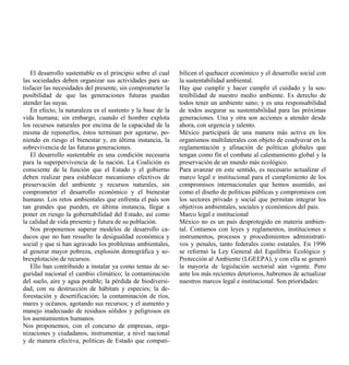 El desarrollo sustentable es el principio sobre el cual   bilicen el quehacer económico y el desarrollo social con
las sociedades deben organizar sus actividades para sa-      la sustentabilidad ambiental.
tisfacer las necesidades del presente, sin comprometer la    Hay que cumplir y hacer cumplir el cuidado y la sos-
posibilidad de que las generaciones futuras puedan           tenibilidad de nuestro medio ambiente. Es derecho de
atender las suyas.                                           todos tener un ambiente sano; y es una responsabilidad
   En efecto, la naturaleza es el sustento y la base de la   de todos asegurar su sustentabilidad para las próximas
vida humana; sin embargo, cuando el hombre explota           generaciones. Una y otra son acciones a atender desde
los recursos naturales por encima de la capacidad de la      ahora, con urgencia y talento.
misma de reponerlos, éstos terminan por agotarse, po-        México participará de una manera más activa en los
niendo en riesgo el bienestar y, en última instancia, la     organismos multilaterales con objeto de coadyuvar en la
sobrevivencia de las futuras generaciones.                   reglamentación y afinación de políticas globales que
   El desarrollo sustentable es una condición necesaria      tengan como fin el combate al calentamiento global y la
para la superpervivencia de la nación. La Coalición es       preservación de un mundo más ecológico.
consciente de la función que el Estado y el gobierno         Para avanzar en este sentido, es necesario actualizar el
deben realizar para establecer mecanismo efectivos de        marco legal e institucional para el cumplimiento de los
preservación del ambiente y recursos naturales, sin          compromisos internacionales que hemos asumido, así
comprometer el desarrollo económico y el bienestar           como el diseño de políticas públicas y compromisos con
humano. Los retos ambientales que enfrenta el país son       los sectores privado y social que permitan integrar los
tan grandes que pueden, en última instancia, llegar a        objetivos ambientales, sociales y económicos del país.
poner en riesgo la gobernabilidad del Estado, así como       Marco legal e institucional
la calidad de vida presente y futura de su población.        México no es un país desprotegido en materia ambien-
   Nos proponemos superar modelos de desarrollo ca-          tal. Contamos con leyes y reglamentos, instituciones e
ducos que no han resuelto la desigualdad económica y         instrumentos, procesos y procedimientos administrati-
social y que sí han agravado los problemas ambientales,      vos y penales, tanto federales como estatales. En 1996
al generar mayor pobreza, explosión demográfica y so-        se reformó la Ley General del Equilibrio Ecológico y
brexplotación de recursos.                                   Protección al Ambiente (LGEEPA), y con ella se generó
   Ello han contribuido a instalar ya como temas de se-      la mayoría de legislación sectorial aún vigente. Pero
guridad nacional el cambio climático; la contaminación       ante los más recientes deterioros, habremos de actualizar
del suelo, aire y agua potable; la pérdida de biodiversi-    nuestros marcos legal e institucional. Son prioridades:
dad, con su destrucción de hábitats y especies; la de-
forestación y desertificación; la contaminación de ríos,
mares y océanos, agotando sus recursos; y el aumento y
manejo inadecuado de residuos sólidos y peligrosos en
los asentamientos humanos.
Nos proponemos, con el concurso de empresas, orga-
nizaciones y ciudadanos, instrumentar, a nivel nacional
y de manera efectiva, políticas de Estado que compati-
 
