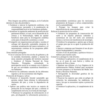 Para integrar una política estratégica, en la Coalición          oportunidades económicas para los mexicanos
daremos la más alta prioridad a:                                   propietarios de bosques y selvas comprometidos
  • Fortalecer e innovar la legislación conforme a las             con la sustentabilidad.
      circunstancias nacionales y la ponderación de                • Proteger los bosques para evitar la
      responsabilidad local en los fenómenos globales.             desertificación de zonas productivas.
  • Actualizar la regulación ambiental de protección del     Reforzar la protección de los suelos:
      patrimonio biótico, el cual, con el desarrollo de la         • Fortalecer los programas de conservación del
      ciencia y la biotecnología, habrá de aportar                 suelo y de mejores prácticas culturales y
      beneficios tanto para la investigación científica            económicas de uso del suelo con asistencia
      como para el desarrollo económico y social.                  técnica y servicios de transferencia de tecnología.
  • Compartir con organizaciones privadas y sociales el            • Fortalecer los programas y aportes que se hacen
      enfoque del desarrollo sustentable, propiciar la             al campo para que no se agote la producción del
      constante actualización del marco normativo y el             suelo.
      mejoramiento continuo de los programas públi-                • Apoyar a empresas que fomenten el uso de pro-
      cos y privados.                                              ductos biodegradables y naturales.
Áreas naturales protegidas:                                        • Evitar el uso de pesticidas y químicos tóxicos o
  • Con el concurso de los tres niveles de gobierno y de           dañinos para nuestro suelo.
      la sociedad, incrementar, ampliar y mejorar las        Conservar y proteger la vida silvestre:
      áreas naturales protegidas del territorio nacional           • Fortalecer la aplicación y el cumplimiento de la
      y fortalecer el Sistema Nacional de Áreas                    ley en el tema de caza furtiva y tráfico de
      Naturales       Protegidas,     estimulando       la         especies de flora y fauna.
      participación social en su manejo con el objetivo            • Impulsar una reforma a la Ley Orgánica de la
      de que sus actividades económicas beneficien a               Administración Pública Federal para incorporar
      sus habitantes.                                              el sector pesquero a la Secretaría del Medio Am-
  • Preservar los ambientes naturales de las diferentes            biente y Recursos Naturales.
      regiones y de los ecosistemas más frágiles.                  • Salvaguardar la diversidad genética de las
Protección de bosques y selvas:                                    especies silvestres.
  • Promover el desarrollo forestal sustentable que                • Preservar las especies que están en peligro de
      permita reducir hasta eliminar la deforestación              extinción, las amenazadas, las endémicas, las
      alarmante del país y evitar la degradación de                raras y las que se encuentran sujetas a protección
      suelos.                                                      especial.
  • Aplicar una política más incisiva en materia de                • Fortalecer la aplicación y el cumplimiento de la
      protección de los bosques del país y reforzar el             ley
      cumplimiento de la ley en el tema de tala ilegal.
      • Potenciar los programas de reforestación en el
      país, privilegiando la reforestación protectora y
 