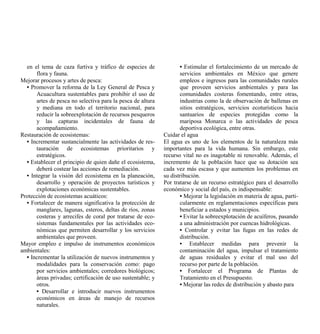 en el tema de caza furtiva y tráfico de especies de              • Estimular el fortalecimiento de un mercado de
      flora y fauna.                                               servicios ambientales en México que genere
Mejorar procesos y artes de pesca:                                 empleos e ingresos para las comunidades rurales
  • Promover la reforma de la Ley General de Pesca y               que proveen servicios ambientales y para las
      Acuacultura sustentables para prohibir el uso de             comunidades costeras fomentando, entre otras,
      artes de pesca no selectiva para la pesca de altura          industrias como la de observación de ballenas en
      y mediana en todo el territorio nacional, para               sitios estratégicos, servicios ecoturísticos hacia
      reducir la sobreexplotación de recursos pesqueros            santuarios de especies protegidas como la
      y las capturas incidentales de fauna de                      mariposa Monarca o las actividades de pesca
      acompañamiento.                                              deportiva ecológica, entre otras.
Restauración de ecosistemas:                                Cuidar el agua
  • Incrementar sustancialmente las actividades de res-     El agua es uno de los elementos de la naturaleza más
      tauración de ecosistemas prioritarios y               importantes para la vida humana. Sin embargo, este
      estratégicos.                                         recurso vital no es inagotable ni renovable. Además, el
  • Establecer el principio de quien dañe el ecosistema,    incremento de la población hace que su dotación sea
      deberá costear las acciones de remediación.           cada vez más escasa y que aumenten los problemas en
  • Integrar la visión del ecosistema en la planeación,     su distribución.
      desarrollo y operación de proyectos turísticos y      Por tratarse de un recurso estratégico para el desarrollo
      explotaciones económicas sustentables.                económico y social del país, es indispensable:
Protección de ecosistemas acuáticos:                               • Mejorar la legislación en materia de agua, parti-
  • Fortalecer de manera significativa la protección de            cularmente en reglamentaciones específicas para
      manglares, lagunas, esteros, deltas de ríos, zonas           beneficiar a estados y municipios.
      costeras y arrecifes de coral por tratarse de eco-           • Evitar la sobreexplotación de acuíferos, pasando
      sistemas fundamentales por las actividades eco-              a una administración por cuencas hidrológicas.
      nómicas que permiten desarrollar y los servicios             • Controlar y evitar las fugas en las redes de
      ambientales que proveen.                                     distribución.
Mayor empleo e impulso de instrumentos económicos                  • Establecer medidas para prevenir la
ambientales:                                                       contaminación del agua, impulsar el tratamiento
  • Incrementar la utilización de nuevos instrumentos y            de aguas residuales y evitar el mal uso del
      modalidades para la conservación como: pago                  recurso por parte de la población.
      por servicios ambientales; corredores biológicos;            • Fortalecer el Programa de Plantas de
      áreas privadas; certificación de uso sustentable; y          Tratamiento en el Presupuesto.
      otros.                                                       • Mejorar las redes de distribución y abasto para
      • Desarrollar e introducir nuevos instrumentos
      económicos en áreas de manejo de recursos
      naturales.
 