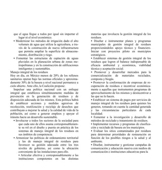 que el agua llegue a todos por igual sin importar el     materias que involucra la gestión integral de los
       lugar ni el nivel económico.                         residuos.
   • Modernizar los métodos de irrigación dado el alto      • Diseñar e instrumentar planes y programas
       volumen de agua que utiliza la agricultura, a tra-   municipales de gestión integral de residuos
       vés de la construcción de nueva infraestructura      proporcionándoles apoyo técnico y financiero.
       que permita ampliar la superficie de almacena-       Iniciar con proyectos piloto en municipios
       miento, distribución y riego.                        estratégicos.
   • Fomentar las estructuras de captación de aguas         • Establecer sistemas de gestión integral de los
       pluviales en la planeación urbana de zonas me-       residuos que logren el balance indispensable de
       tropolitanas y en la construcción de edificaciones   eficacia ambiental y económica, viabilidad
       inteligentes y sustentables.                         técnica y aceptación social.
Manejo integral de los residuos                             • Promover y desarrollar mercados para la
Hoy en día, en México menos de 20% de los rellenos          comercialización de materiales reciclados,
sanitarios operan bajo las normas oficiales y aproxima-     composta y biogás.
damente 30% de la basura a nivel nacional permanece a       • Promover la conformación de empresas de re-
cielo abierto. Ante ello, la Coalición propone:             cuperación de residuos e incentivar económica-
   Impulsar una política nacional con un enfoque            mente a aquellas que instrumenten programas de
integral que establezca simultáneamente medidas de          aprovechamiento de los mismos y desincentivar a
prevención en la generación de residuos y de                las que no lo hacen.
disposición adecuada de los mismos. Esta política habrá     • Establecer un sistema de pagos por servicios de
de establecer acciones y medidas agresivas de               manejo integral de los residuos para quienes los
recolección, reutilización y reciclaje de desechos que      generen, tomando en cuenta la cantidad generada
contribuyan a mejorar la salud y la calidad de vida de la   y las circunstancias particulares de cada
población, así como a generar empleos y apoyar el           localidad.
tránsito hacia un desarrollo sustentable.                   • Fomentar a la investigación y desarrollo de
   • Involucrar a todos los sectores de la sociedad para    métodos de reciclado y tratamiento de residuos.
       que cada uno de ellos asuma corresponsablemen-       • Implementar recursos y programas de clasifica-
       te su rol en el diseño y puesta en práctica de los   ción y reciclado de basura en los municipios.
       sistemas de manejo integral de los residuos en       • Evaluar los sitios contaminados por residuos
       sus ámbitos de competencia.                          para determinar prioridades de restauración en
   • Armonizar las políticas de ordenamiento territorial    función de los posibles riesgos a la salud y al
       y las de manejo integral de residuos para            ambiente.
       favorecer su gestión adecuada entre los tres         • Diseñar, instrumentar y gestionar campañas de
       niveles de gobierno, así como la ubicación           comunicación y educación masiva con medios de
       conveniente de las instalaciones para ello.          comunicación e instituciones educativas para la
       • Articular efectiva y corresponsablemente a las
       instituciones competentes en las distintas
 