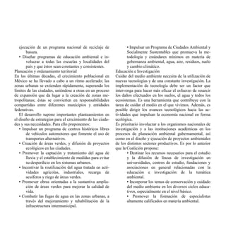 ejecución de un programa nacional de reciclaje de                • Impulsar un Programa de Ciudades Ambiental y
       basura.                                                      Socialmente Sustentables que promueva la me-
   • Diseñar programas de educación ambiental e in-                 todología y estándares mínimos en materia de
       volucrar a todas las escuelas y localidades del              gobernanza ambiental, agua, aire, residuos, suelo
       país y que éstos sean constantes y consistentes.             y cambio climático.
Planeación y ordenamiento territorial                        Educación e Investigación
En las últimas décadas, el crecimiento poblacional en        Cuidar del medio ambiente necesita de la utilización de
México se ha llevado a cabo a un ritmo acelerado; las        nuevas tecnologías y de una constante investigación. La
zonas urbanas se extienden rápidamente, superando los        implementación de tecnología debe ser un factor que
límites de las ciudades, uniéndose a otras en un proceso     intervenga para hacer más eficaz el esfuerzo de resarcir
de expansión que da lugar a la creación de zonas me-         los daños efectuados en los suelos, el agua y todos los
tropolitanas; éstas se convierten en responsabilidades       ecosistemas. Es una herramienta que contribuye con la
compartidas entre diferentes municipios y entidades          tarea de cuidar el medio en el que vivimos. Además, es
federativas.                                                 posible dirigir los avances tecnológicos hacia las ac-
   El desarrollo supone importantes planteamientos en        tividades que impulsan la economía nacional en forma
el diseño de estrategias para el crecimiento de las ciuda-   ecológica.
des y sus necesidades. Para ello proponemos:                 Es prioritario involucrar a los organismos nacionales de
   • Impulsar un programa de centros históricos libres       investigación y a las instituciones académicas en los
       de vehículos automotores que fomente el uso de        procesos de planeación ambiental gubernamental, así
       transportes alternativos.                             como en el diseño y ejecución de proyectos ambientales
   • Creación de áreas verdes, y difusión de proyectos       de los distintos sectores productivos. Es por lo anterior
       ecológicos en las ciudades.                           que la Coalición propone:
   • Promover la captación y tratamiento del agua de                • Destinar los recursos necesarios para el estudio
       lluvia y el establecimiento de medidas para evitar           y la difusión de líneas de investigación en
       su desperdicio en los sistemas urbanos.                      universidades, centros de estudio, fundaciones y
   • Incentivar la reutilización del agua tratada en acti-          asociaciones en general relacionadas con la
       vidades agrícolas, industriales, recarga de                  educación e investigación de la temática
       acuíferos y riego de áreas verdes.                           ambiental.
   • Promover obras orientadas a la sustantiva amplia-              • Incorporar los temas de conservación y cuidado
       ción de áreas verdes para mejorar la calidad de              del medio ambiente en los diversos ciclos educa-
       vida.                                                        tivos, especialmente en el nivel básico.
   • Combatir las fugas de agua en las zonas urbanas, a             • Promover la formación de especialistas
       través del mejoramiento y rehabilitación de la               altamente calificados en materia ambiental.
       infraestructura intermunicipal.
 