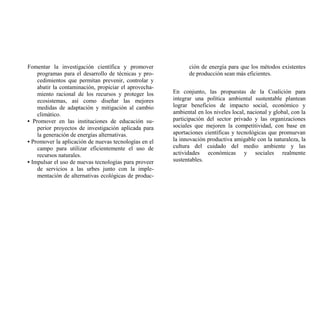 Fomentar la investigación científica y promover              ción de energía para que los métodos existentes
    programas para el desarrollo de técnicas y pro-          de producción sean más eficientes.
    cedimientos que permitan prevenir, controlar y
    abatir la contaminación, propiciar el aprovecha-
    miento racional de los recursos y proteger los     En conjunto, las propuestas de la Coalición para
    ecosistemas, así como diseñar las mejores          integrar una política ambiental sustentable plantean
    medidas de adaptación y mitigación al cambio       lograr beneficios de impacto social, económico y
    climático.                                         ambiental en los niveles local, nacional y global, con la
• Promover en las instituciones de educación su-       participación del sector privado y las organizaciones
    perior proyectos de investigación aplicada para    sociales que mejoren la competitividad, con base en
    la generación de energías alternativas.            aportaciones científicas y tecnológicas que promuevan
• Promover la aplicación de nuevas tecnologías en el   la innovación productiva amigable con la naturaleza, la
    campo para utilizar eficientemente el uso de       cultura del cuidado del medio ambiente y las
    recursos naturales.                                actividades económicas y sociales realmente
• Impulsar el uso de nuevas tecnologías para proveer   sustentables.
    de servicios a las urbes junto con la imple-
    mentación de alternativas ecológicas de produc-
 