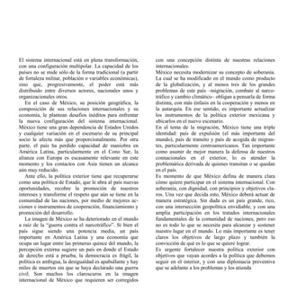 El sistema internacional está en plena transformación,     con una concepción distinta de nuestras relaciones
con una configuración multipolar. La capacidad de los      internacionales.
países no se mide sólo de la forma tradicional (a partir   México necesita modernizar su concepto de soberanía.
de fortaleza militar, población o variables económicas),   La cual se ha modificado en el mundo como producto
sino que, progresivamente, el poder está más               de la globalización, y al menos tres de los grandes
distribuido entre diversos actores, nacionales unos y      problemas de este país –migración, combate al narco-
organizacionales otros.                                    tráfico y cambio climático– obligan a pensarla de forma
   En el caso de México, su posición geográfica, la        distinta, con más énfasis en la cooperación y menos en
composición de sus relaciones internacionales y su         la autarquía. En ese sentido, es importante actualizar
economía, le plantean desafíos inéditos para enfrentar     los instrumentos de la política exterior mexicana y
la nueva configuración del sistema internacional.          ubicarlos en el nuevo escenario.
México tiene una gran dependencia de Estados Unidos        En el tema de la migración, México tiene una triple
y cualquier variación en el escenario de su principal      identidad: país de expulsión (el más importante del
socio le afecta más que proporcionalmente. Por otra        mundo), país de transito y país de acogida de migran-
parte, el país ha perdido capacidad de maniobra en         tes, particularmente centroamericanos. Tan importante
América Latina, particularmente en el Cono Sur, la         como asumir de mejor manera la defensa de nuestros
alianza con Europa es escasamente relevante en este        connacionales en el exterior, lo es atender la
momento y los contactos con Asia tienen un alcance         problemática derivada de quienes transitan o se quedan
aún muy reducido.                                          en el país.
   Ante ello, la política exterior tiene que recuperarse   Es momento de que México defina de manera clara
como una política de Estado, que le abra al país nuevas    cómo quiere participar en el sistema internacional. Con
oportunidades, recobre la promoción de nuestros            soberanía, con dignidad, con principios y objetivos cla-
intereses y transforme el respeto que aún se tiene en la   ros. Una vez que decida esto, México deberá actuar de
comunidad de las naciones, por medio de mejores ac-        manera estratégica. Sin duda es un país grande, rico,
ciones e instrumentos de cooperación, financiamiento y     con una intersección geopolítica envidiable, y con una
promoción del desarrollo.                                  amplia participación en los tratados internacionales
   La imagen de México se ha deteriorado en el mundo       fundamentales de la comunidad de naciones, pero eso
a raíz de la “guerra contra el narcotráfico”. Si bien el   no es todo lo que se necesita para alcanzar y sostener
país sigue siendo una potencia media, un país              nuestro lugar en el mundo. Lo más importante es tener
importante en América Latina y una economía que            claros los objetivos de largo plazo y también la
ocupa un lugar entre las primeras quince del mundo, la     convicción de qué es lo que se quiere lograr.
percepción externa sugiere un país en donde el Estado      Es urgente fortalecer nuestra política exterior con
de derecho está a prueba, la democracia es frágil, la      objetivos que vayan acordes a la política que debemos
política es ambigua, la desigualdad es apabullante y hay   seguir en el interior, y con una diplomacia preventiva
miles de muertos sin que se haya declarado una guerra      que se adelante a los problemas y los atienda
civil. Son muchos los claroscuros en la imagen
internacional de México que requieren ser corregidos
 