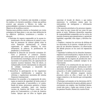 oportunamente. La Coalición está decidida a retomar         sancionar el lavado de dinero, y que juntos
los rumbos y la iniciativa perdidos y forjar una política   mejoremos la confianza mutua para los
exterior que proyecte a México en todas sus                 intercambios de inteligencia e información
potencialidades y promueva nuestros intereses vitales.      confidencial.
Objetivos de la política exterior                           • Dar atención prioritaria a los procesos migrato-
Nuestra nueva política exterior se formulará con visión     rios, tanto los que vienen del sur como los que
estratégica de largo plazo y con una clara definición de    parten al norte. Debemos desarrollar esquemas
los objetivos –políticos, económicos y sociales– a          de responsabilidad compartida con los socios de
alcanzar:                                                   nuestras fronteras para garantizarnos y garantizar
   • Participar de manera responsable en la escena in-      legalidad, seguridad, trato digno y derechos hu-
       ternacional a fin de coadyuvar al control y com-     manos.
       bate de amenazas de carácter global como la          • Ampliar y mejorar los servicios de defensa de
       crisis financiera internacional, el crimen           los mexicanos en el exterior, velando por el res-
       organizado, el cambio climático, la crisis           peto de sus derechos humanos y la observación
       alimentaria, la pobreza, la proliferación de         del debido proceso en los casos de imputación
       pandemias y el terrorismo.                           judicial.
   • Impulsar la atracción de inversión extranjera di-      • Apuntalar la defensa de los derechos humanos,
       recta y promover el comercio exterior,               impulsar la universalización y mejora de las con-
       garantizando que estos procesos se acompañen         venciones correspondientes y promocionar la
       de transferencia tecnológica, del uso de insumos     legitimidad de los órganos de jurisdicción inter-
       nacionales en la producción y de capacitación de     nacional reconocidos, cuidando siempre la no
       nuestros recursos humanos. Para tal efecto, es       intervención.
       indispensable invertir internamente en educación     • Contribuir a la construcción de una nueva ar-
       de calidad, tecnologías y desarrollo de              quitectura de las principales instituciones multi-
       infraestructura.                                     nacionales, fortaleciendo su eficacia, su oportuna
   • Intensificar la participación en los organismos        actuación y el cabal cumplimiento de sus acuer-
       económicos multilaterales y auspiciar las            dos. Al efecto debemos asegurar nuestra
       reformas y regulaciones necesarias del sistema       presencia activa en ellas y hacer uso de los
       financiero transnacional.                            cargos rotatorios y de elección que corresponden
   • Fortalecer los acuerdos y la cooperación de estra-     a México.
       tegias en materia de seguridad, de lucha contra el   • Participar activamente en las decisiones del G-
       crimen organizado, el narcotráfico y el contra-      20 para la instauración de pactos globales para el
       bando de armas, precursores químicos y bienes        crecimiento con empleo, una fiscalidad interna-
       comerciales asociados, tanto con nuestros            cional más justa y reglas que cierren el paso a
       vecinos de América del Norte, como con los           los paraísos fiscales, fuentes de evasión fiscal.
       países de Centroamérica y el resto de América
       Latina. Apoyar que en ellos se legisle para
 
