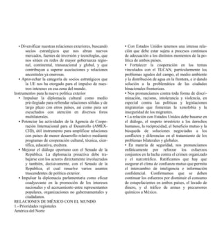 • Diversificar nuestras relaciones exteriores, buscando    • Con Estados Unidos tenemos una intensa rela-
       socios estratégicos que nos abran nuevos              ción que debe estar sujeta a procesos continuos
       mercados, fuentes de inversión y tecnologías, que     de adecuación a los distintos momentos de la po-
       nos sitúen en redes de mayor gobernanza regio-        lítica de ambos países.
       nal, continental, transnacional y global, y que       • Fortalecer la cooperación en los temas
       contribuyan a superar asociaciones y relaciones       vinculados con el TLCAN, particularmente los
       ancestrales ya onerosas.                              problemas agudos del campo, el medio ambiente
   • Aprovechar la categoría de socios estratégicos que      y la distribución de agua en la frontera, e ir dando
       la UE nos ha otorgado para el impulso de nues-        solución a la problemática de las ciudades
       tros intereses en esa zona del mundo.                 binacionales fronterizas.
Instrumentos para la nueva política exterior                 • Nos pronunciamos contra toda forma de discri-
   • Impulsar la diplomacia cultural como medio              minación, racismo, intolerancia y violencia, en
       privilegiado para refrendar relaciones sólidas y de   especial contra las políticas y legislaciones
       largo plazo con otros países, así como para ser       migratorias que fomentan la xenofobia y la
       escuchados con atención en diversos foros             inseguridad de los migrantes.
       multilaterales.                                       • La relación con Estados Unidos debe basarse en
   • Potenciar las actividades de la Agencia de Coope-       el diálogo, el respeto irrestricto a los derechos
       ración Internacional para el Desarrollo (AMEX-        humanos, la reciprocidad, el beneficio mutuo y la
       CID), útil instrumento para amplificar relaciones     búsqueda de soluciones negociadas a los
       con países de menor desarrollo relativo mediante      conflictos y diferencias en el tratamiento de los
       programas de cooperación cultural, técnica, cien-     problemas bilaterales y globales.
       tífica, educativa, etcétera.                          • En materia de seguridad, nos pronunciamos
   • Mejorar el diálogo oportuno con el Senado de la         enfáticamente por reforzar los esfuerzos
       República. La diplomacia proactiva debe tra-          conjuntos en la lucha contra el crimen organizado
       bajarse con los actores directamente involucrados     y el narcotráfico. Ratificamos que hay que
       y también, decisivamente, con el Senado de la         asegurar el clima de confianza mutuo que permita
       República, el cual resuelve varios asuntos            el intercambio de inteligencia e información
       trascendentes de política exterior.                   confidencial. Confirmamos que se deben
   • Impulsar la diplomacia parlamentaria como eficaz        continuar los esfuerzos por disminuir el consumo
       coadyuvante en la promoción de los intereses          de estupefacientes en ambos países, el lavado de
       nacionales y el acercamiento entre representantes     dinero, y el tráfico de armas y precursores
       populares, organizaciones no gubernamentales y        químicos a México.
       ciudadanos.
RELACIONES DE MÉXICO CON EL MUNDO
1.- Prioridades regionales
América del Norte
 