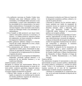 • La población mexicana en Estados Unidos tiene                  • Reconstruir la relación con Cuba en el marco de
       limitantes para tener influencia política. Los               la integración económica, política, cultural y so-
       consulados y la Embajada deben acercarse a esas              cial de los países del área.
       comunidades y actuar como intermediarios entre               • Rescatar la relación con las naciones anglo y
       las necesidades de los connacionales y las autori-           franco parlantes por medio de programas de
       dades estadounidenses. Corresponde a las organi-             asistencia técnica en materia de prevención de
       zaciones hispanas, tanto nacionales como locales,            desastres naturales, salud y educación, entre
       asumir los liderazgos frente a las autoridades es-           otros. Las Reuniones Cumbre México-
       tadounidenses.                                               CARICOM deben fortalecer el acercamiento
   • Con Canadá se debe promover con mayor inten-                   político con la región caribeña.
       sidad el intercambio comercial, la inversión y el            • Fortalecer la Estrategia de Seguridad en Centro-
       turismo, y se deben promover superiores formas               américa, especialmente en temas de flujo de ar-
       de cooperación, así como continuar los esfuerzos             mas, trata de personas y secuestro de migrantes.
       de integración trilateral ya acordados.                      • Apoyar el desarrollo de la región más allá de los
   • Ambos gobiernos debemos trabajar en la flexibi-                asuntos de seguridad. Fortaleceremos las relacio-
       lización del visado, reduciendo su costo y facili-           nes comerciales y educativas, la asistencia
       tando el tránsito de viajeros.                               técnica y el acercamiento político.
   • Nos pronunciamos por abordar el ámbito de la                   • Estimular la actuación de los mecanismos de
       seguridad por ambos países, fomentando la capa-              concertación política y apoyo económico que
       citación en seguridad de fronteras y favoreciendo            inciden en la región, tales como la Organización
       la cooperación en la implementación de reformas              de Estados Americanos, el Banco Interamericano
       al aparato de justicia.                                      de Desarrollo, el Banco Mundial, el Grupo de
   • Nos pronunciamos por un programa de trabajadores               Río, la Cumbre Iberoamericana y la Unión
       temporales, prestando especial atención a la                 Europea.
       protección de sus derechos humanos y a sus            América del Sur
       condiciones laborales.                                Nos planteamos recuperar el acercamiento a esta zona
América Central y el Caribe                                  aprovechando el nuevo escenario político, identificando
Recuperar la relación que históricamente México ha           los asuntos políticos, económicos y sociales de interés
tenido con esta región, particularmente en temas de in-      común. Volver a la coordinación y cooperación de
terés común –comercio, agricultura, migración indocu-        nuestras acciones en el seno de los organismos
mentada, narcotráfico y crimen organizado–, así como         multilaterales en donde actuamos conjuntamente.
en asuntos ligados al desarrollo en general.                        • Reforzar la centralidad de la cooperación Sur-
   • México debe retomar su interés por asistir a la                Sur, en la cual están focalizados la mayoría de los
       región, en especial si se considera que la solución          países de la
       de muchos problemas requieren de soluciones y
       responsabilidades compartidas.
 
