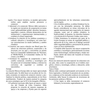 región. Con mayor iniciativa, se pueden aprovechar               aprovechamiento de las relaciones comerciales
       nichos para ampliar nuestra presencia y                      con la región.
       comercio.                                                    • En el ámbito político, se deben fortalecer los la-
   • Adicional a lo comercial, México debe acercarse a              zos con las principales potencias. Se deben
       la región con iniciativas de cooperación en temas            buscar coincidencias en temas relevantes de la
       como gobernabilidad global, derechos humanos,                agenda internacional para negociarlos de manera
       seguridad y justicia, reforma democrática de las             conjunta, como son el cambio climático, la
       instituciones y organizaciones internacionales, y            biodiversidad, el desarme, los derechos humanos
       combate al crimen organizado.                                y la reforma de la Naciones Unidas, entre otros.
   • Fortalecer la relación en los ámbitos económico y              • Debe fomentarse la asistencia por parte de la
       cultural, educativo y tecnológico, así como bus-             Unión Europea en temas de seguridad pública y
       car concertaciones en medio ambiente y cambio                aplicación de la ley, tanto en el diálogo sectorial
       climático.                                                   sobre seguridad pública y procuración de justicia,
   • Construir una nueva relación con Brasil para for-              como en foros multilaterales.
       talecer las relaciones políticas, comerciales y de           • También debe buscarse una mayor cooperación
       inversión con ese país y convertirlas en puente              científica y tecnológica, particularmente en temas
       hacia la Comunidad Sudamericana de Naciones,                 como biotecnología, nanotecnología y medio am-
       el MERCOSUR, la Comunidad Andina de Na-                      biente, dentro del marco del Acuerdo en Ciencia
       ciones y los BRICs.                                          y Tecnología.
   • Fortalecer los esquemas de cooperación e inter-        Eurasia
       cambio comercial, científico y tecnológico con       Rusia nos merecerá atención especial, las relaciones con
       los países de la Comunidad Andina y reforzar los     ese país, tales como la cooperación en el ámbito ener-
       convenios de seguridad y combate al                  gético, ciencia y tecnología, cultura y educación, serán
       narcotráfico.                                        prioritarios.
Europa                                                      Asia y China
La relación México-Europa debe ser mejor aprovechada        México debe continuar participando activamente en los
por nuestro país. Se debe hacer un uso pleno de los vín-    foros regionales y fortalecer la presencia de sus produc-
culos existentes en materia de comercio exterior y pro-     tos y empresas en los mercados asiáticos en crecimiento.
fundizar la relación política, especialmente en los foros   Asimismo, debe buscar la atracción de inversiones de
multilaterales. Traducir de manera puntual la categoría     las potencias asiáticas a México.
de socio estratégico que la UE le ha otorgado a México.             • Con Japón se debe incrementar el comercio
   • El gobierno mexicano debe hacer un mayor y mejor               bilateral y la inversión, especialmente en
       uso del Tratado de Libre Comercio. Debe
       propiciar la creación de mejores esquemas de
       apoyo a las empresas y Pymes para un superior
 