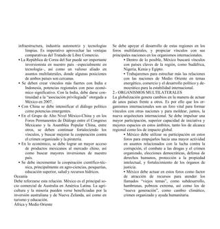 infraestructura, industria automotriz y tecnologías      Se debe apoyar el desarrollo de estas regiones en los
       limpias. Es imperativo aprovechar las ventajas       foros multilaterales, y propiciar vínculos con sus
       comparativas del Tratado de Libre Comercio.          principales naciones en los organismos internacionales.
   • La República de Corea del Sur puede ser importante            • Dentro de lo posible, México buscará vínculos
       inversionista en nuestro país –especialmente en             con países claves de la región, como Sudáfrica,
       tecnología–, así como un valioso aliado en                  Nigeria, Kenia y Egipto.
       asuntos multilaterales, donde algunas posiciones            • Trabajaremos para estrechar más las relaciones
       de ambos países son cercanas.                               con las naciones de Medio Oriente en temas
   • Se deben crear vínculos más fuertes con India e               energético, comercio y el desarrollo político y de-
       Indonesia, potencias regionales con peso econó-             mocrático para la estabilidad internacional.
       mico significativo. Con la India, debe darse con-    2.- ORGANISMOS MULTILATERALES
       tinuidad a la “asociación privilegiada” otorgada a   La globalización genera cambios en la manera de actuar
       México en 2007.                                      de unos países frente a otros. Es por ello que los or-
   • Con China se debe intensificar el diálogo político     ganismos internacionales son un foro vital para formar
       como potencias emergentes.                           vínculos con otras naciones y para moldear, juntos, la
   • En el Grupo de Alto Nivel México-China y en los        nueva arquitectura internacional. Se debe impulsar una
       Foros Permanentes de Diálogo entre el Congreso       mayor participación, superior capacidad de iniciativa y
       Mexicano y la Asamblea Popular China, entre          mejores espacios en estos ámbitos, tanto los de alcance
       otros, se deben continuar fortaleciendo los          regional como los de impacto global.
       vínculos, y buscar mejorar la cooperación contra            • México debe utilizar su participación en estos
       el crimen organizado y la piratería.                        foros para empujarlos hacia una mayor actividad
   • En lo económico, se debe lograr un mayor acceso               en asuntos relacionados con la lucha contra la
       de productos mexicanos al mercado chino, así                corrupción, el combate a las drogas y el crimen
       como buscar mayores inversiones de nuestro                  organizado, elecciones democráticas, defensa de
       país.                                                       derechos humanos, protección a la propiedad
   • Se debe incrementar la cooperación científico-téc-            intelectual, y fortalecimiento de los órganos de
       nica, principalmente en agro-ciencias, pesquerías,          justicia.
       educación superior, salud y recursos hídricos.              • México debe actuar en estos foros como factor
Oceanía                                                            de atracción de recursos para atender los
Debe reforzarse esta relación. México es el principal so-          llamados “viejos temas”, como subdesarrollo,
cio comercial de Australia en América Latina. La agri-             hambrunas, pobreza extrema, así como los de
cultura y la minería pueden verse beneficiadas por la              “nueva generación”, como cambio climático,
inversión australiana y de Nueva Zelanda, así como en              crimen organizado y ayuda humanitaria.
turismo y educación.
África y Medio Oriente
 
