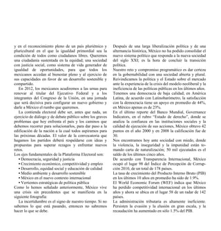 y en el reconocimiento pleno de un país pluriétnico y       Después de una larga liberalización política y de una
pluricultural en el que la igualdad primordial sea la       alternancia histórica, México no ha podido consolidar el
condición de todos como ciudadanos libres. Queremos         nuevo sistema político que responda a la nueva sociedad
una ciudadanía sustentada en la equidad; una sociedad       del siglo XXI; es la hora de concluir la transición
con justicia social, como sistema de vida generador de      política.
igualdad de oportunidades, para que todos los               Nuestro reto y compromiso programático es dar certeza
mexicanos accedan al bienestar pleno y al ejercicio de      en la gobernabilidad con una sociedad abierta y plural.
sus capacidades en favor de un desarrollo sostenible y      Reivindicamos la política y el Estado sobre el mercado
compartido.                                                 ante la experiencia de la crisis del modelo neoliberal y la
   En 2012, los mexicanos acudiremos a las urnas para       ineficiencia de las políticas públicas en los últimos años.
renovar al titular del Ejecutivo Federal y a los            Tenemos una democracia de baja calidad; en América
integrantes del Congreso de la Unión, en una jornada        Latina, de acuerdo con Latinobarómetro, la satisfacción
que será decisiva para configurar un nuevo gobierno y       con la democracia tiene un apoyo en promedio de 44%,
darle a México el rumbo que queremos.                       en México apenas es de 23%.
   La contienda electoral debe ser, antes que nada, un      En el último reporte del Banco Mundial, Governance
ejercicio de diálogo y de debate público sobre los graves   Indicators, en el rubro “Estado de derecho”, donde se
problemas que hoy enfrenta el país y los caminos que        analiza la confianza en las instituciones sociales y la
debemos recorrer para solucionarlos, para dar paso a la     calidad de ejecución de sus acciones, México obtuvo 42
edificación de la nación a la cual todos aspiramos para     puntos en el año 2000 y en 2008 la calificación fue de
las próximas décadas. El valor de la convocatoria que       30.
hagamos los partidos deberá respaldarse con ideas y         Nos encontramos hoy ante sociedad con miedo, donde
propuestas para superar rezagos y enfrentar nuevos          la violencia, la inseguridad y la impunidad están to-
retos.                                                      mando carta de naturalización; 50 mil ejecutados es el
Los ejes fundamentales de la Plataforma Electoral son:      saldo de los últimos cinco años.
   • Democracia, seguridad y justicia                       De acuerdo con Transparencia Internacional, México
   • Crecimiento económico, competitividad y empleo         ocupó el lugar 98 del Índice de Percepción de Corrup-
   • Desarrollo, equidad social y educación de calidad      ción 2010, de un total de 178 países.
   • Medio ambiente y desarrollo sostenible                 La tasa de crecimiento del Producto Interno Bruto (PIB)
   • México en el nuevo contexto internacional              en los últimos 10 años en promedio ha sido de 1.9%.
   • Vertientes estratégicas de política pública            El World Economic Forum (WEF) indica que México
Como lo hemos señalado anteriormente, México vive           ha perdido competitividad internacional en los últimos
una crisis sin precedentes que se manifiesta en la          años y ahora se ubica en el lugar 58 de un radar de 142
siguiente fotografía:                                       países.
   La incertidumbre es el signo de nuestro tiempo. Si no    La administración tributaria es altamente ineficiente.
sabemos lo que está pasando, entonces no sabremos           Persisten la evasión y la elusión en gran escala, y la
hacer lo que se debe.                                       recaudación ha aumentado en sólo 1.5% del PIB.
 