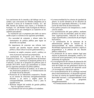 Las conclusiones de la consulta y del diálogo con la so-    • La transversalidad de los criterios de igualdad de
ciedad a que convocaron los Partidos integrantes de la        género; la acción afirmativa de los derechos de
Coalición a través de la Fundación Colosio, A.C. del          personas con capacidades diferentes; y la erradi-
PRI, durante los últimos cinco meses, y el Instituto de       cación de toda forma de discriminación.
Ecología, A.C. del Partido Verde Ecologista de México,      • Una política proactiva de transparencia y rendi-
se plasman en los ejes estratégicos ya expuestos en los       ción de cuentas.
capítulos precedentes.                                      • La racionalización del gasto público, mediante
   La orientación que se proponen para darle un nuevo         políticas severas de austeridad, ajuste de estruc-
rumbo al país se sustenta en las siguientes prioridades:      turas organizacionales, reducción de niveles y
   >La necesidad de conjuntar y alinear todos los             cargos injustificados y cancelación de privilegios
                                                              burocráticos.
    instrumentos de política pública para lograr un
                                                            • La actualización de la estructura de la
    desarrollo con equidad;
                                                              administración pública en función de la
   >la importancia de concretar una reforma insti-            intersectorialidad de metas cualitativas, la
     tucional que permita mejorar nuestro régimen             flexibilidad organizacional conforme a objetivos
     político y hacer eficaz la acción gubernamental; y,      programáticos y la práctica de una función
   >construir un amplio consenso social y político en         pública colaborativa.
                                                            • La promoción de un nuevo estatuto legal para
      torno al proyecto nacional que proponemos.
                                                              mejorar la planeación, desempeño, control y efi-
Las conclusiones de Programa para México de la
                                                              ciencia del sector paraestatal y de los organismos
Fundación Colosio, A.C., y las aportaciones del Instituto
                                                              autónomos de regulación.
de Ecología, A.C. constituyen la propuesta política de la
                                                            • La reconfiguración del sistema de planeación del
Coalición y la base de su programa de gobierno para el
                                                              desarrollo, para armonizar los principios de rec-
período 2012-2018, mismo que pretendemos se oriente
                                                              toría del Estado con una gobernanza efectiva de
por los siguientes principios de política pública:
                                                              la economía, la promoción del desarrollo social
   • Colaboración irrestricta de poderes, en el orden de
                                                              y la investigación y educación superior.
      una democracia productiva y el fortalecimiento de
                                                            • La reconceptualización de la estrategia nacional
      un Estado Social de Derecho.
                                                              para la descentralización y el desarrollo regional,
   • Promoción de un federalismo cooperativo, fincado
                                                              con base en criterios de equidad federativa, pro-
      en un sistema de relaciones intergubernamentales
                                                              ductividad nacional y corresponsabilidad social
      eficiente y un nuevo y amplio pacto de
                                                              y       privada      con       los       programas
      corresponsabilidad, económica, fiscal y para la
                                                              intergubernamentales.
      equidad social.
                                                                • El fortalecimiento efectivo de la autonomía
    • Reforma integral del modelo de gestión pública,
        bajo los siguientes criterios:
    • La orientación del servicio público al ciudadano.
 