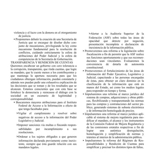 violencia y el lucro con la demora en el otorgamiento            >Alertar a la Auditoría Superior de la
       de justicia.
                                                                    Federación (ASF) sobre todas las áreas de
   • Proponemos debatir la creación de una Secretaría de
                                                                    opacidad que detecte por negación,
       Justicia que se encargue de diseñar dicho con-
                                                                    presentación incompleta o declaración de
       junto de mecanismos, privilegiando la ley como
                                                                    inexistencia de la información pública.
       mecanismo fundamental para la resolución de
                                                            •   Promoveremos una reforma a la legislación sobre
       conflictos, cuidando estrictamente la esfera de
                                                                  fiscalización a fin de permitir que la ASF realice
       atribuciones del Poder Judicial y la esfera de
                                                                  sus funciones oportunamente y que sus recomen-
       competencias de la Secretaría de Gobernación.
                                                                  daciones sean vinculantes. Evaluaremos la
TRANSPARENCIA Y RENDICIÓN DE CUENTAS
                                                                  conveniencia de dotarla de autonomía
Queremos encabezar un gobierno con cero tolerancia a
                                                                  constitucional.
la corrupción, transparente, que rinda cuentas, que logre
                                                            •   Promoveremos el fortalecimiento de las áreas de
su mandato, que le cueste menos a los contribuyentes y
                                                                  información del Poder Ejecutivo, Legislativo y
que mantenga la apertura necesaria para que los
                                                                  Judicial, capacitando a las personas encargadas
ciudadanos obtengan información, puedan constatarla y
                                                                  de éstas, para obtener un claro dominio en la
además nos puedan pedir una exhaustiva explicación de
                                                                  clasificación de la información que está en
las decisiones que se toman y de los resultados que se
                                                                  manos del Estado, así como los medios legales
alcanzan. Estamos conscientes que con esta base se
                                                                  para responder en tiempo y forma.
fortalece la democracia y reencausa el diálogo con la
                                                            •   Impulsaremos una reforma al marco jurídico del
sociedad en un escenario de legitimidad y
                                                                  sistema de compras, adquisiciones y obras públi-
corresponsabilidad.
                                                                  cas, flexibilizando y transparentando las normas
   • Buscaremos mayores atribuciones para el Instituto
                                                                  para las compras y contrataciones del sector pú-
       Federal de Acceso a la Información a efecto de
                                                                  blico, generando sistemas de subasta electrónica
       que tenga facultades para:
                                                                  y de información homologada de precios.
     >Vigilar el cumplimiento y resolver sobre              •   Impulsaremos una reforma al marco jurídico apli-
      negativas de acceso a la información del Poder              cable al sistema de mejora regulatoria para mo-
      Legislativo y Judicial.                                     dificar el mandato, el alcance y los instrumentos
     >Imponer sanciones vía multas o fincando respon-             de la Comisión Federal de Mejora Regulatoria y
                                                                  de las comisiones estatales respectivas a fin de
      sabilidades   por    incumplimiento    a    sus
                                                                  lograr      una       auténtica       desregulación,
      resoluciones.
                                                                  homologación y simplificación de normas y
     >Ordenar a los sujetos obligados a que generen               trámites al interior de la administración pública.
      información declarada previamente como inexis-        •    Impulsaremos la reforma del Régimen de Res-
      tente, siempre que ésta guarde relación con sus             ponsabilidades y Rendición de Cuentas para
      mandatos legales.                                           simplificar y precisar los distintos tipos de faltas,
 