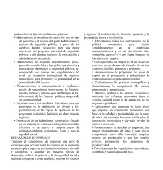 gasto entre los diversos ámbitos de gobierno.             y regresar el sentimiento de bienestar presente y la
   • Mejoraremos la coordinación entre los tres niveles      prosperidad futura a las familias.
       de gobierno y el destino del gasto federalizado en          • Utilizaremos todos los instrumentos de la
       materia de seguridad pública, a partir de los               política       económica        para     incidir
       cambios legales necesarios para una mejor                   simultáneamente        en      la    estabilidad
       operación del programa nacional de seguridad                macroeconómica y en un crecimiento alto,
       pública y del sistema nacional de procuración y             sostenible, equitativo y con fuerte impacto en
       administración de justicia.                                 los niveles de empleo.
   • Atenderemos los urgentes requerimientos presu-                • Conseguiremos un mayor nivel de inversión
       puestales transferibles a los gobiernos estatales y         con base en un ahorro más elevado de los tres
       municipales destinados a seguridad pública, re-             sectores: familias, empresas y gobierno.
       conociendo así mismo las singularidades del                 • Aumentaremos la proporción de gasto de
       nivel de desarrollo institucional de nuestros               capital en el presupuesto y reduciremos la
       municipios, para promover la gradualidad en la              correspondiente al gasto administrativo.
       normatividad del sistema.                                   • Combatiremos las prácticas monopólicas y
   • Promoveremos la instrumentación e implemen-                   fomentaremos la competencia de manera
       tación de mecanismos innovadores de financia-               permanente y generalizada.
       miento público y privado, que contribuyan al for-           • Daremos certeza a los actores económicos
       talecimiento de las finanzas públicas asegurando            mediante las reformas necesarias tanto al
       su sustentabilidad.                                         sistema judicial como al de actuación de los
   • Impulsaremos a las entidades federativas para que             órganos reguladores.
       participen en la definición del diseño e im-                • Aplicaremos una estrategia de largo plazo
       plementación de las reglas de operación de los              que impulse un crecimiento económico con
       programas sectoriales federales de claro impacto            base en la calidad y productividad de la mano
       regional.                                                   de obra, los recursos humanos calificados, la
   • Promoción de un federalismo cooperativo, fincado              innovación tecnológica y elevados niveles de
       en un sistema de relaciones intergubernamentales            ahorro e inversión.
       eficiente y un nuevo y amplio pacto de                      • Fomentaremos la creación de empresas, una
       corresponsabilidad, económica, fiscal y para la             mayor productividad de éstas y una mayor
       equidad social.                                             competencia entre ellas buscando mayores
DESARROLLO ECONÓMICO                                               niveles de producción y que los salarios
Tenemos el compromiso de impulsar una serie de                     reflejen plenamente las ganancias de
estrategias que activen todos los frentes de la economía           productividad.
mexicana para lograr un crecimiento económico elevado              • Fortaleceremos las capacidades innovadoras,
y sostenible, y alcanzar así mayores niveles de                    científicas y tecnológicas del país.
desarrollo, reducir la pobreza y la desigualdad social y
regional, recuperar y crear empleos, mejorar los salarios
 