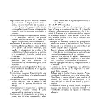 • Impulsaremos una política industrial moderna               todo si forman parte de alguna organización de la
    que, con mínimo costo para el erario público,            sociedad civil.
    articule clusters industriales de productos y    REFORMA HACENDARIA
    servicios de alto valor agregado en los que se   Necesitamos emprender una reforma con urgencia, para
    promueva la cooperación entre instituciones de   hacer eficiente la asignación, el ejercicio y la evaluación
    educación superior, centros de investigación y   del gasto público, aumentar la recaudación a fin de dis-
    empresas.                                        minuir la dependencia de las finanzas públicas respecto
• Adoptaremos una política industrial que promue-    de la actividad petrolera y de los precios y tarifas de bie-
    va la proveeduría nacional. Las grandes          nes y servicios públicos. Así, se trata de emprender una
    empresas deben convertirse en el motor que       reforma integral que:
    impulse a las pequeñas y medianas empresas.        • Asegure una estructura y ejercicio del gasto público
• Analizaremos la pertinencia de fortalecer la ac-       productivo, austero y descentralizado, con criterios
    tuación del Banco de México a fin de cuidar la       de equidad y de eficiencia, y con una rendición de
    salud general del sistema financiero, que            cuentas accesible a toda la sociedad.
    impulse el otorgamiento de créditos a la           • Revise y actualice los indicadores de desempeño con
    producción por la banca comercial y participe        el objeto de que las asignaciones de gasto se basen
    en la promoción del desarrollo económico con         en una adecuada evaluación de sus resultados.
    estabilidad.                                       • Aumente los ingresos del estado, distribuyendo
• Impulsaremos el fortalecimiento de la banca de         mejor la carga impositiva, ampliando la base tribu-
    desarrollo     para     que    coadyuve     al       taria y eliminando los tratamientos preferenciales.
    financiamiento de sectores estratégicos de la      • Revise la progresividad fiscal y otorgue estímulos a
    economía.                                            la inversión.
• Detonaremos la vocación productiva de los sec-       • Elimine el IETU, incorporando sus elementos
    tores estratégicos de cada una de las regiones       fundamentales al ISR de las empresas y al patri-
    de nuestro país.                                     monio de las personas.
• Promoveremos esquemas de participación para          • Reduzca la carga fiscal y tributaria impuesta a Pemex
    jóvenes emprendedores, y los vincularemos al         en perjuicio de su fortaleza empresarial y desarrollo.
    mercado laboral.                                   • Simplifique el sistema tributario para propiciar el
• Impulsaremos el seguro de desempleo como una           aumento del número de contribuyentes y la
    medida necesaria para la protección del              competitividad en general para invertir y generar
    ingreso ante la pérdida involuntaria del             empleos.
    trabajo.                                           • Combata la evasión y elusión fiscales, incluyendo
• Implementaremos los mecanismos de equidad en           medidas para disminuir la economía informal y el
    el ingreso, buscando siempre la justa                contrabando, castigando en especial la corrupción
    remuneración al trabajo de las mujeres.              aduanera.
• Facilitaremos el otorgamiento de créditos a
    mujeres con iniciativas empresariales, sobre
 