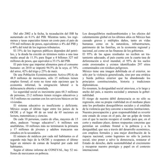 Del año 2002 a la fecha, la recaudación del ISR ha       Los desequilibrios medioambientales y los efectos del
aumentado en 0.1% del PIB. Mientras tanto, los regí-        calentamiento global en los últimos años en México han
menes y tasas especiales tienen un costo para el país de    causado graves y múltiples daños, tanto en vidas
570 mil millones de pesos, equivalentes a 4% del PIB y      humanas como en la naturaleza, infraestructura,
a 40% del total de los ingresos tributarios.                patrimonio de las familias, en la economía regional y
   El 35% de los ingresos públicos dependen del petró-      nacional, así como en las finanzas de los gobiernos.
leo, y la deuda ha crecido en términos reales a una tasa    El 95% de las aguas residuales no reciben un tra-
media anual de 11.3% para llegar a 4 billones 327 mil       tamiento adecuado, el país cuenta con la cuarta tasa de
millones de pesos, que equivalen a 33.1% del PIB.           deforestación a nivel mundial, el 95% de los suelos
   El país tiene que importar alimentos para el consumo     están erosionados y existen identificados 297 sitios
humano: en 2010 se importó 94.5% de la soya, el 74%         contaminados con residuos peligrosos.
del arroz, 42% del trigo y 25% de maíz.                     México tiene una imagen debilitada en el exterior, no
   De una Población Económicamente Activa (PEA) de          sólo por la violencia generalizada, sino por una errática
48.9 millones de mexicanos, sólo 15 millones tienen         y burda política exterior que ha abandonado los
empleo formal; el resto no tiene más opciones que la        principios constitucionales, historia y tradiciones
economía informal, la emigración laboral o la               diplomáticas.
delincuencia abierta o simulada.                            En resumen, la desigualdad social atraviesa, a lo largo y
   La seguridad social es inexistente para 68.3 millones    ancho del país, a nuestra sociedad y amenaza la gober-
de personas, 23.2 millones tienen rezagos educativos y      nabilidad.
18.5 millones no cuentan con los servicios básicos en las   El riesgo de nuestra débil democracia es no sólo su
viviendas.                                                  regresión, sino su propia viabilidad en el mediano plazo
   El sistema educativo es insuficiente y deficiente.       ante los profundos desequilibrios sociales y el estallido
México ocupa el último lugar entre los países de la         de la violencia que hoy carcome a nuestras instituciones.
OCDE y el lugar 48 de un total de 65 naciones en            Nuestra preocupación y gran responsabilidad es revertir
lectura, matemáticas y ciencias.                            este estado de cosas en el país, dar un golpe de timón
   De cada 10 personas, cuatro de ellas, mayores de 15      con el que la nación recupere el rumbo para que, en el
años, padecen “rezago educativo”; 6 millones son            corto y mediano plazo, demos respuestas concretas que
analfabetas, 10 millones más no terminaron la primaria      permitan un combate frontal a la pobreza y a la
y 17 millones de jóvenes y adultos truncaron sus            desigualdad; que sea a través del desarrollo económico,
estudios en la secundaria.                                  con empleos formales y una mejor distribución de la
   El número de médicos por cada mil habitantes es el       riqueza nacional, como logremos no sólo la justicia
segundo más bajo de la OCDE y ocupamos el último            social, sino poner a salvo la democracia, restaurar el
lugar en número de camas de hospital por cada mil           Estado de derecho, darle sustentabilidad al crecimiento
habitantes.                                                 y recuperar nuestro prestigio y papel en el contexto
   Según el último informe de CONEVAL, hay 52 mi-           internacional.
llones de mexicanos en pobreza.
 