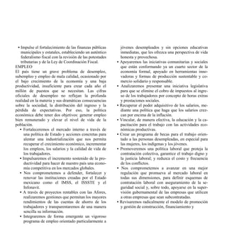 • Impulse el fortalecimiento de las finanzas públicas        jóvenes desempleados y sin opciones educativas
    municipales y estatales, estableciendo un auténtico        inmediatas, que les ofrezca una perspectiva de vida
    federalismo fiscal con la revisión de las potestades       honesta y provechosa.
    tributarias y de la Ley de Coordinación Fiscal.        •   Apoyaremos las iniciativas comunitarias y sociales
EMPLEO                                                         que están conformando ya un cuarto sector de la
El país tiene un grave problema de desempleo,                  economía formal, apoyado en herramientas inno-
subempleo y empleo de mala calidad, ocasionado por             vadoras y formas de producción sustentable y co-
el bajo crecimiento de la economía y una baja                  mercio solidario y responsable.
productividad, insuficiente para crear cada año el         •   Analizaremos presentar una iniciativa legislativa
millón de puestos que se necesitan. Las cifras                 para que se elimine el cobro de impuestos al ingre-
oficiales de desempleo no reflejan la profunda                 so de los trabajadores por concepto de horas extras
realidad en la materia y sus dramáticas consecuencias          y prestaciones sociales.
sobre la sociedad, la distribución del ingreso y la        •   Recuperar el poder adquisitivo de los salarios, me-
pérdida de expectativas. Por eso, la política                  diante una política que haga que los salarios crez-
económica debe tener dos objetivos: generar empleo             can por encima de la inflación.
bien remunerado y elevar el nivel de vida de la            •   Vincular, de manera efectiva, la educación y la ca-
población.                                                     pacitación para el trabajo con las actividades eco-
   • Fortaleceremos el mercado interno a través de             nómicas productivas.
      una política de Estado y acciones concretas para     •   Crear un programa de becas para el trabajo orien-
      alentar una industrialización que nos permita            tado a las personas desempleadas, en especial para
      recuperar el crecimiento económico, incrementar          las mujeres, los indígenas y los jóvenes.
      los empleos, los salarios y la calidad de vida de    •   Promoveremos una política laboral que proteja la
      los trabajadores.                                        contratación colectiva, garantice el trabajo digno y
   • Impulsaremos el incremento sostenido de la pro-           la justicia laboral; y reduzca el costo y frecuencia
      ductividad para hacer de nuestro país una econo-         de los conflictos.
      mía competitiva en los mercados globales.            •    Nos comprometemos a avanzar en una mejor
   • Nos comprometemos a defender, fortalecer y                regulación que promueva al mercado laboral en
      renovar las instituciones creadas por el Estado          todas sus dimensiones, para definir esquemas de
      mexicano como el IMSS, el ISSSTE y el                    contratación laboral con aseguramiento de la se-
      Infonavit.                                               guridad social y, sobre todo, apoyarse en la super-
   • A través de proyectos rentables con las Afores,           visión gubernamental de las empresas que utilicen
      realizaremos gestiones que permitan los mayores          a otras empresas que sean subcontratadas.
      rendimientos de las cuentas de ahorro de los         •   Revisaremos radicalmente el modelo de promoción
      trabajadores y transparentaremos de una manera           y gestión de construcción, financiamiento y
      sencilla su información.
   • Integraremos de forma emergente un vigoroso
      programa de empleo orientado particularmente a
 