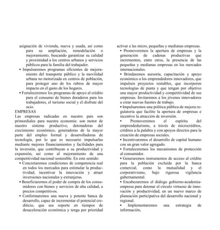 asignación de vivienda, nueva y usada, así como         activar a las micro, pequeñas y medianas empresas.
       para su ampliación, remodelación o                    • Promoveremos la apertura de empresas y la
       mejoramiento, buscando garantizar su calidad          generación de cadenas productivas que
       y proximidad a los centros urbanos y servicios        incrementen, entre otros, la presencia de las
       públicos para la familia del trabajador.              pequeñas y medianas empresas en los mercados
   • Impulsaremos programas eficientes de mejora-            internacionales.
       miento del transporte público y la movilidad          • Brindaremos asesoría, capacitación y apoyo
       urbana no motorizada en centros de población,         económico a los emprendedores innovadores, que
       para proteger uno de los rubros de mayor              impulsen proyectos rentables, que incorporen
       impacto en el gasto de los hogares.                   tecnologías de punta y que tengan por objetivo
   • Fortaleceremos los programas de apoyo al crédito        una mayor productividad y competitividad de sus
       para el consumo de bienes duraderos para los          empresas. Invitaremos a los jóvenes innovadores
       trabajadores, el turismo social y el disfrute del     a crear nuevas fuentes de trabajo.
       ocio.                                                 • Impulsaremos una política pública de mejora re-
EMPRESAS                                                     gulatoria que facilite la apertura de empresas e
Las empresas radicadas en nuestro país son                   incentive la atracción de inversión.
primordiales para nuestra economía: son motor de             •      Promoveremos         el     espíritu      del
nuestro sistema productivo, detonadoras del                  emprendedurismo, a través de microcréditos,
crecimiento económico, generadoras de la mayor               créditos a la palabra y con apoyos directos para la
parte del empleo formal y desarrolladoras de                 creación de empresas sociales.
tecnología, por lo que es necesario impulsarlas              • Incentivaremos el desarrollo de capital humano
mediante mejores financiamientos y facilidades para          con un gran valor agregado.
la inversión, que contribuyan a su productividad y           • Fortaleceremos los mecanismos de protección
expansión, así como al mejoramiento de una                   al consumidor.
competitividad nacional sostenible. En este sentido:         • Generaremos instrumentos de acceso al crédito
   • Concretaremos condiciones de competencia real           para la población excluida por la banca
     en todos los mercados para estimular la produc-         comercial, como la mutualidad y el
     tividad, incentivar la innovación y atraer              corporativismo,      bajo    rigurosa     vigilancia
     inversiones nacionales y extranjeras.                   gubernamental.
   • Beneficiaremos el poder de compra de los consu-         • Encabezaremos el diálogo gobierno-academia-
     midores con bienes y servicios de alta calidad, a       empresa para detonar el círculo virtuoso de inno-
     precios competitivos.                                   vación y productividad, en un nuevo marco de
   • Conformaremos una nueva y potente banca de              planeación participativa del desarrollo nacional y
     desarrollo, capaz de incrementar el potencial cre-      regional.
     diticio, que sea soporte en tiempos de                  •    Implementaremos        una    estrategia     de
     desaceleración económica y tenga por prioridad          información,
 