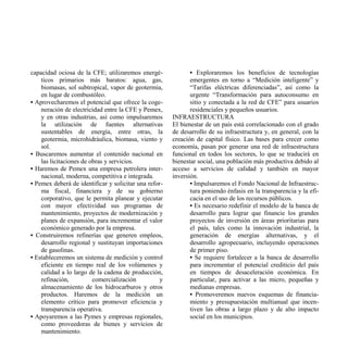 capacidad ociosa de la CFE; utilizaremos energé-              • Exploraremos los beneficios de tecnologías
    ticos primarios más baratos: agua, gas,                   emergentes en torno a “Medición inteligente” y
    biomasas, sol subtropical, vapor de geotermia,            “Tarifas eléctricas diferenciadas”, así como la
    en lugar de combustóleo.                                  urgente “Transformación para autoconsumo en
• Aprovecharemos el potencial que ofrece la coge-             sitio y conectada a la red de CFE” para usuarios
    neración de electricidad entre la CFE y Pemex,            residenciales y pequeños usuarios.
    y en otras industrias, así como impulsaremos       INFRAESTRUCTURA
    la utilización de fuentes alternativas             El bienestar de un país está correlacionado con el grado
    sustentables de energía, entre otras, la           de desarrollo de su infraestructura y, en general, con la
    geotermia, microhidráulica, biomasa, viento y      creación de capital físico. Las bases para crecer como
    sol.                                               economía, pasan por generar una red de infraestructura
• Buscaremos aumentar el contenido nacional en         funcional en todos los sectores, lo que se traducirá en
    las licitaciones de obras y servicios.             bienestar social, una población más productiva debido al
• Haremos de Pemex una empresa petrolera inter-        acceso a servicios de calidad y también en mayor
    nacional, moderna, competitiva e integrada.        inversión.
• Pemex deberá de identificar y solicitar una refor-          • Impulsaremos el Fondo Nacional de Infraestruc-
    ma fiscal, financiera y de su gobierno                    tura poniendo énfasis en la transparencia y la efi-
    corporativo, que le permita planear y ejecutar            cacia en el uso de los recursos públicos.
    con mayor efectividad sus programas de                    • Es necesario redefinir el modelo de la banca de
    mantenimiento, proyectos de modernización y               desarrollo para lograr que financie los grandes
    planes de expansión, para incrementar el valor            proyectos de inversión en áreas prioritarias para
    económico generado por la empresa.                        el país, tales como la innovación industrial, la
• Construiremos refinerías que generen empleos,               generación de energías alternativas, y el
    desarrollo regional y sustituyan importaciones            desarrollo agropecuario, incluyendo operaciones
    de gasolinas.                                             de primer piso.
• Estableceremos un sistema de medición y control             • Se requiere fortalecer a la banca de desarrollo
    eficiente en tiempo real de los volúmenes y               para incrementar el potencial crediticio del país
    calidad a lo largo de la cadena de producción,            en tiempos de desaceleración económica. En
    refinación,          comercialización          y          particular, para activar a las micro, pequeñas y
    almacenamiento de los hidrocarburos y otros               medianas empresas.
    productos. Haremos de la medición un                      • Promoveremos nuevos esquemas de financia-
    elemento crítico para promover eficiencia y               miento y presupuestación multianual que incen-
    transparencia operativa.                                  tiven las obras a largo plazo y de alto impacto
• Apoyaremos a las Pymes y empresas regionales,               social en los municipios.
    como proveedoras de bienes y servicios de
    mantenimiento.
 