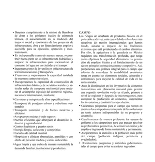 • Daremos cumplimiento a la misión de Banobras           CAMPO
  de dotar a los gobiernos locales de asistencia         Los riesgos de desabasto de productos básicos en el
  técnica, el asesoramiento en la medición del             país están cada vez más cerca debido a las dos crisis
  impacto social y económico de los proyectos de           sucesivas de precios internacionales que hemos
  infraestructura, obra y un financiamiento amplio y       tenido, aunado al impacto de los fenómenos
  accesible para su ejecución, operación y man-            extremos que está produciendo el cambio climático.
  tenimiento.                                              Por ello, la agricultura y la ganadería en México
• Es indispensable construir nuevas presas, recons-        requieren una transformación profunda, que tenga
  truir buena parte de la infraestructura hidráulica y     como objetivos la seguridad alimentaria, la genera-
  mejorar la infraestructura para racionalizar el          ción de empleos locales y el fortalecimiento de un
  consumo del agua en las ciudades y el campo.             sector primario internacionalmente competitivo. Así,
• Incrementaremos la inversión en infraestructura de       proponemos una política integral para el campo que
  telecomunicaciones y transportes.                        además de considerar la rentabilidad económica
• Crearemos y mejoraremos la capacidad instalada           tenga en cuenta sus elementos sociales, culturales y
  de nuestros centros turísticos.                          ambientales para mejorar la calidad de vida en las
• Recuperaremos la capacidad de construcción de            zonas rurales.
  infraestructura básica y de servicios sociales y ar-   • Ante la disminución en los inventarios de alimentos
  ticular redes de transporte multimodal para mejo-        realizaremos una planeación nacional para generar
  rar el desempeño logístico del comercio regional,        una segunda revolución verde en el país, primero a
  nacional e internacional, mediante:                      nivel de regiones y después de microrregiones, para
>Carreteras y autopistas de altas especificaciones         aumentar la producción de alimentos, incrementar
>Transporte de pasajeros urbano y suburbano sus-           los inventarios y combatir la especulación.
  tentable                                               • Crearemos programas para el campo que tomen en
>Transporte comercial y de bienes moderno y                cuenta a los campesinos como parte de las soluciones
  eficiente                                                en tanto actores indispensables de su progreso y
>Aeropuertos mejores y más seguros                         desarrollo.
>Puertos eficientes que alberguen el desarrollo in-      • Canalizaremos de manera preferente los apoyos de
  dustrial y agroindustrial                                gobierno a los campesinos para que puedan resolver
>Centros logísticos y puertos secos                        su problemática productiva, de comercialización y de
>Energía limpia, suficiente y competitiva                  empleo e ingreso de forma sustentable y permanente.
>Escuelas de calidad mundial                             • Aseguraremos la atención a la población más pobre
>Hospitales y clínicas abastecidas, atendidas y con        del campo (población indígena, jornaleros y
  oferta de personal médico y camas suficientes            avecindados).
>Agua limpia y que cubra de manera sustentable la        • Orientaremos programas y subsidios gubernamen-
                                                           tales al campo para evitar su carácter regresivo.
  demanda familiar, institucional y productiva.
 