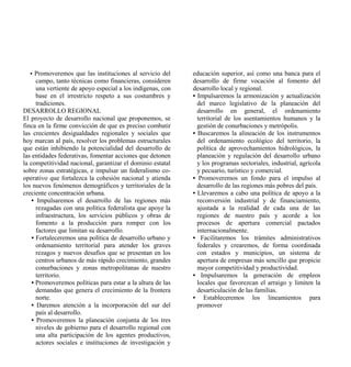 • Promoveremos que las instituciones al servicio del       educación superior, así como una banca para el
      campo, tanto técnicas como financieras, consideren     desarrollo de firme vocación al fomento del
      una vertiente de apoyo especial a los indígenas, con   desarrollo local y regional.
      base en el irrestricto respeto a sus costumbres y      • Impulsaremos la armonización y actualización
      tradiciones.                                             del marco legislativo de la planeación del
DESARROLLO REGIONAL                                            desarrollo en general, el ordenamiento
El proyecto de desarrollo nacional que proponemos, se          territorial de los asentamientos humanos y la
finca en la firme convicción de que es preciso combatir        gestión de conurbaciones y metrópolis.
las crecientes desigualdades regionales y sociales que       • Buscaremos la alineación de los instrumentos
hoy marcan al país, resolver los problemas estructurales       del ordenamiento ecológico del territorio, la
que están inhibiendo la potencialidad del desarrollo de        política de aprovechamientos hidrológicos, la
las entidades federativas, fomentar acciones que detonen       planeación y regulación del desarrollo urbano
la competitividad nacional, garantizar el dominio estatal      y los programas sectoriales, industrial, agrícola
sobre zonas estratégicas, e impulsar un federalismo co-        y pecuario, turístico y comercial.
operativo que fortalezca la cohesión nacional y atienda      • Promoveremos un fondo para el impulso al
los nuevos fenómenos demográficos y territoriales de la        desarrollo de las regiones más pobres del país.
creciente concentración urbana.                              • Llevaremos a cabo una política de apoyo a la
    • Impulsaremos el desarrollo de las regiones más           reconversión industrial y de financiamiento,
      rezagadas con una política federalista que apoye la      ajustada a la realidad de cada una de las
      infraestructura, los servicios públicos y obras de       regiones de nuestro país y acorde a los
      fomento a la producción para romper con los              procesos de apertura comercial pactados
      factores que limitan su desarrollo.                      internacionalmente.
    • Fortaleceremos una política de desarrollo urbano y     • Facilitaremos los trámites administrativos
      ordenamiento territorial para atender los graves         federales y crearemos, de forma coordinada
      rezagos y nuevos desafíos que se presentan en los        con estados y municipios, un sistema de
      centros urbanos de más rápido crecimiento, grandes       apertura de empresas más sencillo que propicie
      conurbaciones y zonas metropolitanas de nuestro          mayor competitividad y productividad.
      territorio.                                            • Impulsaremos la generación de empleos
    • Promoveremos políticas para estar a la altura de las     locales que favorezcan el arraigo y limiten la
      demandas que genera el crecimiento de la frontera        desarticulación de las familias.
      norte.                                                 • Estableceremos los lineamientos para
    • Daremos atención a la incorporación del sur del          promover
      país al desarrollo.
    • Promoveremos la planeación conjunta de los tres
      niveles de gobierno para el desarrollo regional con
      una alta participación de los agentes productivos,
      actores sociales e instituciones de investigación y
 