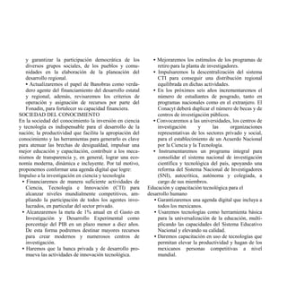 y garantizar la participación democrática de los           • Mejoraremos los estímulos de los programas de
    diversos grupos sociales, de los pueblos y comu-             retiro para la planta de investigadores.
    nidades en la elaboración de la planeación del             • Impulsaremos la descentralización del sistema
    desarrollo regional.                                         CTI para conseguir una distribución regional
    • Actualizaremos el papel de Banobras como verda-            equilibrada en dichas actividades.
    dero agente del financiamiento del desarrollo estatal      • En los próximos seis años incrementaremos el
    y regional, además, revisaremos los criterios de             número de estudiantes de posgrado, tanto en
    operación y asignación de recursos por parte del             programas nacionales como en el extranjero. El
    Fonadin, para fortalecer su capacidad financiera.            Conacyt deberá duplicar el número de becas y de
SOCIEDAD DEL CONOCIMIENTO                                        centros de investigación públicos.
En la sociedad del conocimiento la inversión en ciencia        • Convocaremos a las universidades, los centros de
y tecnología es indispensable para el desarrollo de la           investigación       y       las     organizaciones
nación; la productividad que facilita la apropiación del         representativas de los sectores privado y social,
conocimiento y las herramientas para generarlo es clave          para el establecimiento de un Acuerdo Nacional
para atenuar las brechas de desigualdad, impulsar una            por la Ciencia y la Tecnología.
mejor educación y capacitación, contribuir a los meca-         • Instrumentaremos un programa integral para
nismos de transparencia y, en general, lograr una eco-           consolidar el sistema nacional de investigación
nomía moderna, dinámica e incluyente. Por tal motivo,            científica y tecnológica del país, apoyando una
proponemos conformar una agenda digital que logre:               reforma del Sistema Nacional de Investigadores
Impulso a la investigación en ciencia y tecnología               (SNI), autocrítica, autónoma y colegiada, a
  • Financiaremos de manera suficiente actividades de            cargo de sus miembros.
    Ciencia, Tecnología e Innovación (CTI) para             Educación y capacitación tecnológica para el
    alcanzar niveles mundialmente competitivos, am-         desarrollo humano
    pliando la participación de todos los agentes invo-        • Garantizaremos una agenda digital que incluya a
    lucrados, en particular del sector privado.                  todos los mexicanos.
  • Alcanzaremos la meta de 1% anual en el Gasto en            • Usaremos tecnologías como herramienta básica
    Investigación y Desarrollo Experimental como                 para la universalización de la educación, multi-
    porcentaje del PIB en un plazo menor a diez años.            plicando las capacidades del Sistema Educativo
    De esta forma podremos destinar mayores recursos             Nacional y elevando su calidad.
    para crear modernos y numerosos centros de                 • Daremos capacitación en uso de tecnologías que
    investigación.                                               permitan elevar la productividad y hagan de los
  • Haremos que la banca privada y de desarrollo pro-            mexicanos personas competitivas a nivel
    mueva las actividades de innovación tecnológica.             mundial.
 