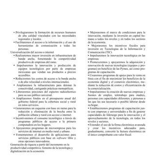 • Privilegiaremos la formación de recursos humanos        • Mejoraremos el marco de condiciones para la
        de alta calidad vinculados con las necesidades      innovación, mediante la inversión en capital hu-
        regionales y locales.                               mano a todos los niveles y en todos los sectores
   • Facilitaremos el acceso a la información y el uso de   de la economía.
        herramientas de comunicación a todas las            • Mejoraremos los incentivos fiscales para
        personas.                                           inversión en Tecnologías de la Información y
Universalización del acceso a internet                      Comunicación (TIC).
   • Realizaremos mayor inversión en infraestructura de     • Impulsaremos la innovación tecnológica en las
        banda ancha, fomentando la competitividad           empresas.
        productiva de empresas del ramo.                    • Promoveremos y apoyaremos la adquisición y
   • Impulsaremos la innovación y producción de             renovación de nuevas tecnologías (equipos y pro-
        equipos tecnológicos por parte de empresas          gramas) en beneficio de las Pymes, así como pro-
        mexicanas que vendan sus productos a precios        gramas de capacitación.
        accesibles.                                         • Crearemos programas de apoyo para la venta en
   • Reduciremos los costos de acceso a la banda ancha      línea con el fin de maximizar los beneficios de la
        o de alta velocidad a niveles internacionales.      economía digital y el comercio electrónico, me-
   • Ampliaremos la infraestructura para detonar la         diante la reducción de costos y eficientización de
        conectividad, castigando prácticas monopólicas.     la comercialización.
   • Liberaremos porciones del espectro radioeléctrico      • Impulsaremos la creación de nuevas empresas y
        para su uso público universal.                      fuentes de empleo, teletrabajo para madres,
   • Ampliaremos fondos en el presupuesto anual del         personas con capacidades diferentes, y personas a
        gobierno federal para la cobertura social y rural   las que les sea necesario o posible laborar desde
        en estos servicios.                                 su hogar.
   • Generaremos un esquema con base en metas para la       • Estableceremos programas de capacitación jun-
        reducción y eliminación de la brecha entre la       to con empresas y universidades a fin de generar
        población urbana y rural con acceso a internet.     capacidades de liderazgo para la innovación y el
   • Incentivaremos el consumo tecnológico a través de      aprovechamiento de la tecnología, en todos los
        programas públicos de acceso a la primera           niveles y sectores.
        computadora en los hogares.                         • Extender el uso de la firma electrónica avanzada
   • Apoyaremos programas de microempresa para los          y crear los incentivos adecuados para,
        servicios de internet en medio rural y urbano.      gradualmente, convertir la factura electrónica en
   • Fomentaremos el desarrollo de aplicaciones para        el único comprobante con valor fiscal.
        servicios públicos con base en software libre y
        otras opciones innovadoras.
Generación de riqueza a partir del incremento en la
productividad competitiva: fomento de la tecnología y
digitalización en la economía
 