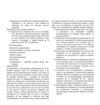 • Alentaremos el desarrollo de la industria electrónica,   en el aprovechamiento escolar, en la universalización de
       informática y de software, como eslabón de            la cobertura, en la mayor eficiencia del sistema y, sobre
       industrias de punta en diversos clusters              todo, en su contribución al desarrollo del país. Para
       regionales.                                           lograr esto, se proponen las siguientes políticas públicas:
Planificación de las políticas públicas                          • Emprenderemos un plan de largo plazo, con metas
   • Analizaremos la pertinencia de crear la Coordina-              y    parámetros      de    desempeño       medibles
       ción Nacional e Interinstitucional de Desarrollo             periódicamente, de reformas para mejorar la
       de CTI, (con participación del Conacyt, SEP, SE)             educación básica.
       la cual unificará las políticas públicas sobre            • Realizaremos una estrategia que permita elevar los
       ciencia y tecnología, y pondrá énfasis en la                 niveles de escolaridad y los años de permanencia
       aplicación de las TIC, en materia de:                        en el sistema educativo. En el primer caso, la
   >Comunicaciones                                                  meta en seis años es pasar de 8.6 a 10 años de
                                                                    escolaridad; en el segundo, avanzar de los 13 años
   >Educación (e-aprendizaje)                                       actuales, a 15 años en el mismo periodo.
   >Economía digital y comercio electrónico                      • Revisaremos la compatibilidad de los avances de la
   >Gobierno electrónico                                            integración de la educación básica con los
   >Salud (e-salud)                                                 propósitos de una política de Estado en materia
   >Propiedad Intelectual                                           educativa.
   >Privacidad                                                   • Fortaleceremos el sistema de competencias educa-
   >Transparencia y seguridad jurídica (firma elec-                 tivas y docentes que se ha venido instaurando en
       trónica).                                                    la reforma del currículo de la educación básica,
EDUCACIÓN                                                           que le permita a los alumnos insertarse en la
La educación es un componente determinante en el de-                sociedad y en el mundo laboral.
sarrollo humano; factor de movilidad social y de                 • Es necesario que se implementen y fortalezcan,
impulso de las transformaciones sociales. Es la única vía           como un eje estratégico y transversal de políticas
que nos garantiza que podamos avanzar hacia el logro                públicas educativas, aquéllas que transcendiendo
de nuestras aspiraciones y conseguir un desarrollo                  el ámbito de lo técni-pedagógico (generalmente
integral del país. Es indispensable atender de manera               epicentro de la búsqueda de las “mejores
efectiva el reclamo de la comunidad nacional por una                prácticas” educativas), se estructuren más bien en
educación de calidad a la que tengan acceso todos los               el marco más amplio de la política social;
mexicanos. Hacer responsable de la crisis estructural por        • dichas políticas, deben y deberían centrarse en las
la que atraviesa la educación a uno solo de los actores             necesidades de los alumnos y en buscar garantizar
es, por decir lo menos, una posición simplista, que                 sus condiciones materiales y psico-sociales
esconde, incluso, intereses particulares, de negocios o             mínimas desde mucho antes de llegar a la escuela,
ideológicos. Es necesario dar un viraje a la agenda                 durante
educativa, de una magnitud y dirección que haga
factible lograr en los próximos años avances sustantivos
 