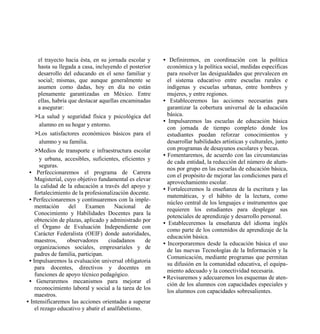 el trayecto hacia ésta, en su jornada escolar y    • Definiremos, en coordinación con la política
      hasta su llegada a casa, incluyendo el posterior     económica y la política social, medidas específicas
      desarrollo del educando en el seno familiar y        para resolver las desigualdades que prevalecen en
      social; mismas, que aunque generalmente se           el sistema educativo entre escuelas rurales e
      asumen como dadas, hoy en día no están               indígenas y escuelas urbanas, entre hombres y
      plenamente garantizadas en México. Entre             mujeres, y entre regiones.
      ellas, habría que destacar aquellas encaminadas    • Estableceremos las acciones necesarias para
      a asegurar:                                          garantizar la cobertura universal de la educación
    >La salud y seguridad física y psicológica del         básica.
                                                         • Impulsaremos las escuelas de educación básica
      alumno en su hogar y entorno.
                                                           con jornada de tiempo completo donde los
    >Los satisfactores económicos básicos para el          estudiantes puedan reforzar conocimientos y
      alumno y su familia.                                 desarrollar habilidades artísticas y culturales, junto
    >Medios de transporte e infraestructura escolar        con programas de desayunos escolares y becas.
                                                         • Fomentaremos, de acuerdo con las circunstancias
      y urbana, accesibles, suficientes, eficientes y
                                                           de cada entidad, la reducción del número de alum-
      seguras.
                                                           nos por grupo en las escuelas de educación básica,
 • Perfeccionaremos el programa de Carrera
                                                           con el propósito de mejorar las condiciones para el
    Magisterial, cuyo objetivo fundamental es elevar
                                                           aprovechamiento escolar.
    la calidad de la educación a través del apoyo y
                                                         • Fortaleceremos la enseñanza de la escritura y las
    fortalecimiento de la profesionalización docente.
                                                           matemáticas, y el hábito de la lectura, como
 • Perfeccionaremos y continuaremos con la imple-
                                                           núcleo central de los lenguajes e instrumentos que
    mentación       del    Examen       Nacional    de
                                                           requieren los estudiantes para desplegar sus
    Conocimiento y Habilidades Docentes para la
                                                           potenciales de aprendizaje y desarrollo personal.
    obtención de plazas, aplicado y administrado por
                                                         • Estableceremos la enseñanza del idioma inglés
    el Órgano de Evaluación Independiente con
                                                           como parte de los contenidos de aprendizaje de la
    Carácter Federalista (OEIF) donde autoridades,
                                                           educación básica.
    maestros,      observadores      ciudadanos     de
                                                         • Incorporaremos desde la educación básica el uso
    organizaciones sociales, empresariales y de
                                                           de las nuevas Tecnologías de la Información y la
    padres de familia, participan.
                                                           Comunicación, mediante programas que permitan
 • Impulsaremos la evaluación universal obligatoria
                                                           su difusión en la comunidad educativa, el equipa-
    para docentes, directivos y docentes en
                                                           miento adecuado y la conectividad necesaria.
    funciones de apoyo técnico pedagógico.
                                                         • Revisaremos y adecuaremos los esquemas de aten-
 • Generaremos mecanismos para mejorar el
                                                           ción de los alumnos con capacidades especiales y
    reconocimiento laboral y social a la tarea de los
                                                           los alumnos con capacidades sobresalientes.
    maestros.
• Intensificaremos las acciones orientadas a superar
    el rezago educativo y abatir el analfabetismo.
 