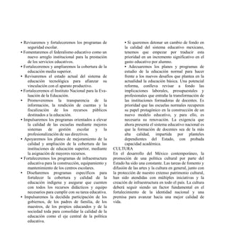 • Revisaremos y fortaleceremos los programas de              • Si queremos detonar un cambio de fondo en
    seguridad escolar.                                       la calidad del sistema educativo mexicano,
• Fomentaremos el federalismo educativo como un              tenemos que empezar por traducir esta
    nuevo arreglo institucional para la prestación           prioridad en un incremento significativo en el
    de los servicios educativos.                             gasto educativo por alumno.
• Fortaleceremos y ampliaremos la cobertura de la            • Adecuaremos los planes y programas de
    educación media superior.                                estudio de la educación normal para hacer
• Revisaremos el estado actual del sistema de                frente a los nuevos desafíos que plantea en la
    educación tecnológica para afianzar su                   actualidad la educación básica. Una potencial
    vinculación con el aparato productivo.                   reforma, conlleva revisar a fondo las
• Fortaleceremos el Instituto Nacional para la Eva-          implicaciones laborales, presupuestales y
    luación de la Educación.                                 profesionales que entraña la transformación de
• Promoveremos la transparencia de la                        las instituciones formadoras de docentes. Es
    información, la rendición de cuentas y la                prioridad que las escuelas normales recuperen
    fiscalización de los recursos públicos                   su papel protagónico en la construcción de un
    destinados a la educación.                               nuevo modelo educativo, y para ello, es
• Impulsaremos los programas orientados a elevar             necesaria su renovación. La exigencia que
    la calidad de las escuelas mediante mejores              ahora presenta el sistema educativo nacional es
    sistemas     de    gestión escolar       y la            que la formación de docentes sea de la más
    profesionalización de sus directivos.                    alta calidad, impartida por planteles
• Apoyaremos los planes de mejoramiento de la                dependientes del Estado, con probada
    calidad y ampliación de la cobertura de las              capacidad académica.
    instituciones de educación superior, mediante     CULTURA
    la asignación de mayores recursos.                En el desarrollo del México contemporáneo, la
• Fortaleceremos los programas de infraestructura     promoción de una política cultural por parte del
    educativa para la construcción, equipamiento y    Estado ha sido una constante. Las tareas de fomento y
    mantenimiento de los centros escolares.           difusión de las artes y la cultura en general, junto con
• Diseñaremos programas específicos para              la protección de nuestro extenso patrimonio cultural,
    fortalecer la cobertura y calidad de la           han sido atendidas con múltiples iniciativas y la
    educación indígena y asegurar que cuenten         creación de infraestructura en todo el país. La cultura
    con todos los recursos didácticos y equipo        deberá seguir siendo un factor fundamental en el
    necesarios para cumplir con su tarea educativa.   fortalecimiento de la identidad nacional y una
• Impulsaremos la decidida participación de los       premisa para avanzar hacia una mejor calidad de
    gobiernos, de los padres de familia, de los       vida.
    maestros, de los propios educandos y de la
    sociedad toda para consolidar la calidad de la
    educación como el eje central de la política
    educativa.
 