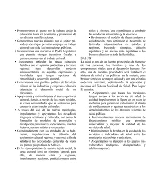 • Promoveremos el gusto por la cultura desde la               niños y jóvenes, que contribuyan a combatir
    educación hasta el desarrollo y promoción de              las conductas antisociales y la violencia.
    sus distinta manifestaciones.                             • Revisaremos el modelo de financiamiento y
• Generaremos nuevas alianzas con el sector pri-              coordinación, para optimizar el desarrollo de
    vado y social que permitan conjugar su trabajo            festivales internacionales en estados y
    cultural con el de las instituciones públicas.            regiones, buscando sinergias, difusión
• Presentaremos una iniciativa al Poder Legislativo           equitativa y un acceso más equitativo a los
    que permita otorgar incentivos fiscales a                 bienes culturales en toda la República.
    quienes promuevan el trabajo cultural.             SALUD
• Buscaremos articular las tareas culturales           La salud es una de las fuentes principales de bienestar
    factibles con el aparato productivo y turístico    de las personas, las familias y uno de los
    regional      para       desarrollar     modelos   componentes vitales para el desarrollo humano. Por
    autosustentables en aquellas expresiones y         ello, una de nuestras prioridades será fortalecer el
    localidades que tengan opciones de                 sistema de salud y las políticas en la materia, para
    rentabilidad y desarrollo cultural.                brindar servicios de mayor calidad y con una efectiva
• Generaremos una política pública de fortaleci-       cobertura universal, optimizando la operación y
    miento de las industrias y empresas culturales     recursos del Sistema Nacional de Salud. Para lograr
    orientadas al desarrollo social de los             lo anterior:
    mexicanos.                                                • Aseguraremos que todos los mexicanos
• Apoyaremos y estimularemos el nuevo quehacer                tengan acceso a los servicios de salud de
    cultural, donde, a través de las redes sociales,          calidad. Impulsaremos la figura de los vales de
    se creen comunidades que se sintonicen para               medicina para garantizar cabalmente el abasto
    compartir experiencias culturales.                        de medicamentos y agentes terapéuticos a los
• A través del uso de las nuevas tecnologías,                 derechohabientes de los distintos sistemas de
    impulsaremos y apoyaremos los novedosos                   salud pública.
    lenguajes artísticos y culturales, así como la            • Instrumentaremos nuevos mecanismos de
    formación de modelos de promoción y                       financiamiento      público     que     permitan
    divulgación para nuevos espectadores, muchos              universalizar y mejorar la calidad de los
    lectores, nuevos artistas y ejecutantes.                  servicios de salud.
• Coordinadamente con las entidades de la fede-               • Disminuiremos la brecha en la calidad de los
    ración, impulsaremos la difusión del                      servicios e indicadores de salud entre los
    patrimonio cultural regional y nacional a fin de          municipios más pobres y más ricos.
    satisfacer las necesidades culturales de todos            • Aseguraremos la atención a los grupos más
    los puntos geográficos de México.                         vulnerables (indígenas, discapacitados y
• En la recomposición de nuestro tejido social, la            adultos mayores).
    tarea cultural será un elemento central, para
    ello, de manera clara y vigorosa,
    impulsaremos acciones, particularmente entre
 