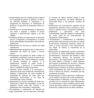 • Garantizaremos que las consideraciones respecto          al consumo de tabaco, alcohol, drogas y otras
    de la igualdad de género, la pobreza, la ética y        sustancias psicoactivas, las dietas malsanas, la
    los derechos humanos se incorporen a la                 inactividad física y las prácticas sexuales de
    preparación de directrices, la formulación de           riesgo.
    políticas y la ejecución de programas relativos a     • Reduciremos las consecuencias sanitarias de las
    la salud.                                               emergencias, desastres, crisis y conflictos, y mini-
 • Invertiremos en recursos humanos y financieros           mizar su impacto social y económico mediante la
    con miras a asegurar y ampliar el acceso                preparación      y     prevención      ante      tales
    equitativo a intervenciones seguras y de alta           eventualidades, haciendo integral la participación
    calidad.                                                del sector salud en las intervenciones de
 • Pondremos énfasis en la prevención, la detección         emergencia y humanitarias.
    precoz, el diagnóstico, el tratamiento y el control   • Prevendremos y combatiremos el VIH/SIDA,
    de las enfermedades transmisibles entre todas las       promoviendo intervenciones esenciales en materia
    poblaciones.                                            de prevención, tratamiento, atención y apoyo, así
 • Mejoraremos los servicios en materia de salud            como el acceso universal a esas intervenciones,
    reproductiva.                                           con objeto de detener la transmisión de la
 • Implementaremos programas para la detección y            enfermedad.
    tratamiento del cáncer de mama y cervico              • Mejoraremos la organización, gestión y prestación
    uterino.                                                de servicios de salud implantando mecanismos,
 • Orientaremos las políticas de salud a reducir la         procedimientos e incentivos que alienten a todos
    morbilidad y mortalidad, mejorar la salud en eta-       los interesados directos -en particular, los
    pas clave de la vida, como el embarazo, el parto,       proveedores y las organizaciones de proveedores
    el periodo neonatal, la infancia y la                   del sector público y privado- a sumar esfuerzos
    adolescencia, mejorar la salud sexual y                 para mejorar la prestación de servicios y eliminar
    reproductiva, y promover el envejecimiento              la exclusión del acceso a la atención sanitaria.
    activo y saludable de todas las personas.             • Duplicaremos el número de médicos, enfermeras y
 • Daremos mayor atención a la prevención y                 camas hospitalarias por cada mil habitantes, así
    reducción de las tasas actuales de mortalidad por       como el número de clínicas y hospitales que hay
    diabetes e hipertensión, así como erradicar la          actualmente en el país.
    mortalidad de menores de cinco años por               • Garantizaremos el acceso oportuno a medicamen-
    deficiencias nutricionales y las tasas de               tos de calidad y de bajo costo a toda la población.
    mortalidad por causas violentas.                      • Fortaleceremos el liderazgo, la rectoría y la base
 • Apoyaremos los servicios estatales de salud, con-        científica de los sistemas de salud. Mejoraremos
    tribuyendo a reducir las inequidades, ya que los        los conocimientos y datos científicos para la adop-
    gobiernos locales están más cercanos a las              ción de decisiones relativas a la salud mediante la
    poblaciones más vulnerables y marginadas.               unificación y publicación de los datos científicos
• Prevendremos y reduciremos los factores de
  riesgo relacionados con las afecciones asociadas
 